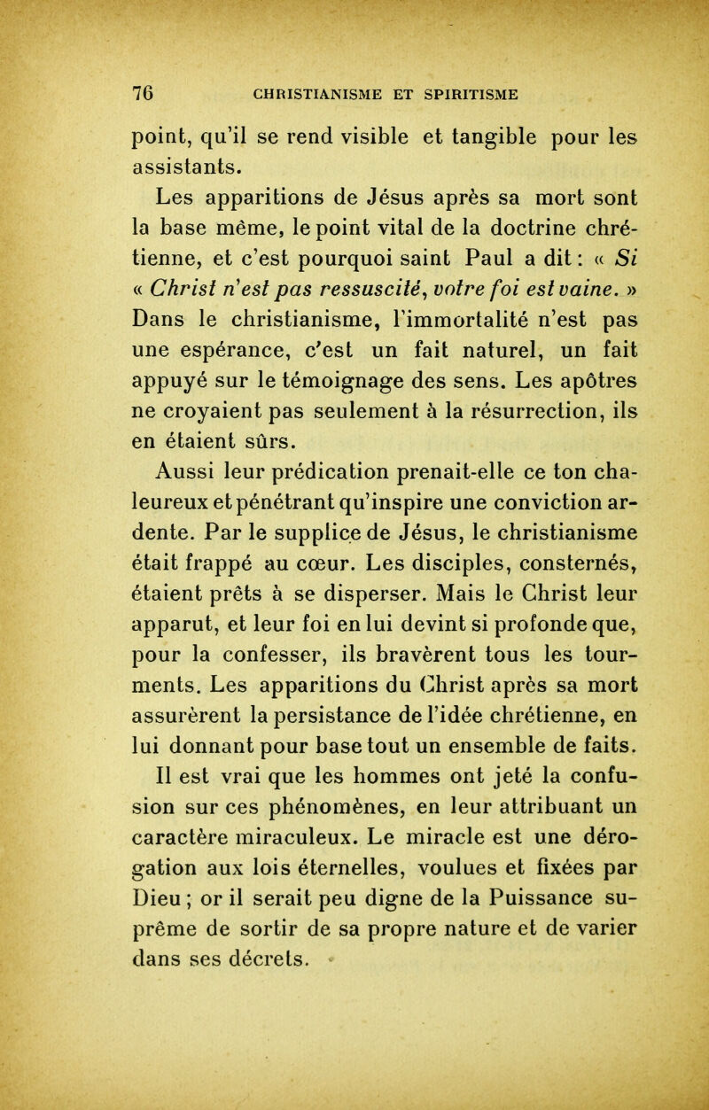 point, qu'il se rend visible et tangible pour les assistants. Les apparitions de Jésus après sa mort sont la base même, le point vital de la doctrine chré- tienne, et c'est pourquoi saint Paul a dit : « Si « Christ n'est pas ressuscité^ votre foi est vaine. » Dans le christianisme, l'immortalité n'est pas une espérance, c'est un fait naturel, un fait appuyé sur le témoignage des sens. Les apôtres ne croyaient pas seulement à la résurrection, ils en étaient sûrs. Aussi leur prédication prenait-elle ce ton cha- leureux et pénétrant qu'inspire une conviction ar- dente. Par le supplice de Jésus, le christianisme était frappé au cœur. Les disciples, consternés, étaient prêts à se disperser. Mais le Christ leur apparut, et leur foi en lui devint si profonde que, pour la confesser, ils bravèrent tous les tour- ments. Les apparitions du Christ après sa mort assurèrent la persistance de l'idée chrétienne, en lui donnant pour base tout un ensemble de faits. Il est vrai que les hommes ont jeté la confu- sion sur ces phénomènes, en leur attribuant un caractère miraculeux. Le miracle est une déro- gation aux lois éternelles, voulues et fixées par Dieu ; or il serait peu digne de la Puissance su- prême de sortir de sa propre nature et de varier dans ses décrets.