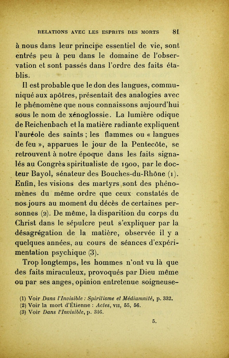 à nous dans leur principe essentiel de vie, sont entrés peu à peu dans le domaine de Tobser- vation et sont passés dans l'ordre des faits éta- blis. 11 est probable que le don des langues, commu- niqué aux apôtres, présentait des analogies avec le phénomène que nous connaissons aujourd'hui sous le nom de xénoglossie. La lumière odique de Reichenbach et la matière radiante expliquent l'auréole des saints ; les flammes ou « langues de feu», apparues le jour de la Pentecôte, se retrouvent à notre époque dans les faits signa- lés au Congrès spiritualiste de 1900, par le doc- teur Bayol, sénateur des Bouches-du-Rhône (1). Enfin, les visions des martyrs sont des phéno- mènes du même ordre que ceux constatés de nos jours au moment du décès de certaines per- sonnes (2). De même, la disparition du corps du Christ dans le sépulcre peut s'expliquer par la désagrégation de la matière, observée il y a quelques années, au cours de séances d'expéri- mentation psychique (3). Trop longtemps, les hommes n'ont vu là que des faits miraculeux, provoqués par Dieu même ou par ses anges, opinion entretenue soigneuse- (1) Voir Dans VInuisible : Spiritisme et Médiamnité^ p. 332. (2) Voir la mort d'Étienne : Actes, vu, 55, 56. (3) Voir Dans l'Invisible, p. 346. 5.