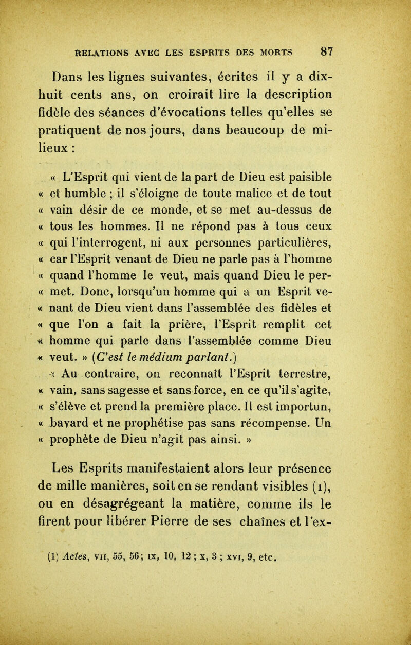 Dans les lignes suivantes, écrites il y a dix- huit cents ans, on croirait lire la description fidèle des séances d'évocations telles qu'elles se pratiquent de nos jours, dans beaucoup de mi- lieux : « L'Esprit qui vient de la part de Dieu est paisible « et humble ; il s'éloigne de toute malice et de tout « vain désir de ce monde, et se met au-dessus de « tous les hommes. Il ne répond pas à tous ceux « qui rinlerrogent, ni aux personnes particulières, « car l'Esprit venant de Dieu ne parle pas à l'homme « quand l'homme le veut, mais quand Dieu le per- « met. Donc, lorsqu'un homme qui a un Esprit ve- « nant de Dieu vient dans l'assemblée des fidèles et « que l'on a fait la prière, l'Esprit remplit cet « homme qui parle dans l'assemblée comme Dieu K veut. » (C'est le médium parlant.) ( Au contraire, on reconnaît l'Esprit terrestre, « vain, sans sagesse et sans force, en ce qu'il s'agite, « s'élève et prend la première place. Il est importun, « bavard et ne prophétise pas sans récompense. Un « prophète de Dieu n'agit pas ainsi. » Les Esprits manifestaient alors leur présence de mille manières, soit en se rendant visibles (i), ou en désagrégeant la matière, comme ils le firent pour libérer Pierre de ses chaînes et l'ex- (1) Actes, va, 55, 56; m, 10, 12 ; x, 3 ; xvi, 9, etc.