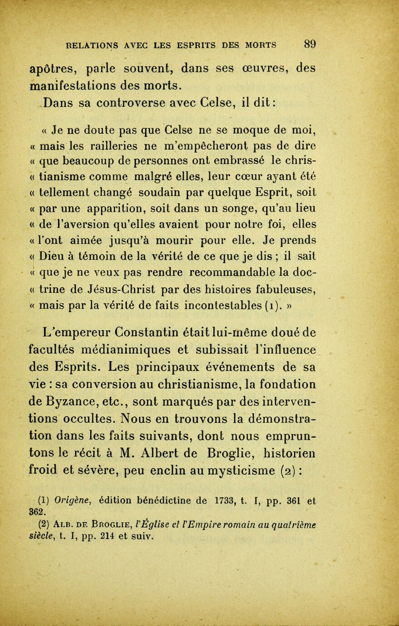 apôtres, parle souvent, dans ses œuvres, des manifestations des morts. Dans sa controverse avec Celse, il dit : (( Je ne doute pas que Celse ne se moque de moi, « mais les railleries ne m'empêcheront pas de dire « que beaucoup de personnes ont embrassé le chris- <( tianisme comme malgré elles, leur cœur ayant été (( tellement changé soudain par quelque Esprit, soit « par une apparition, soit dans un songe, qu'au lieu <( de l'aversion qu'elles avaient pour notre foi, elles « l'ont aimée jusqu'à mourir pour elle. Je prends (( Dieu à témoin de la vérité de ce que je dis ; il sait « que je ne veux pas rendre recommandable la doc- (( trine de Jésus-Christ par des histoires fabuleuses, « mais par la vérité de faits incontestables (i). » L'empereur Constantin était lui-même doué de facultés médianimiques et subissait l'influence des Esprits. Les principaux événements de sa vie : sa conversion au christianisme, la fondation de Byzance, etc., sont marqués par des interven- tions occultes. Nous en trouvons la démonstra- tion dans les faits suivants, dont nous emprun- tons le récit à M. Albert de Broglie, historien froid et sévère, peu enclin au mysticisme (2) : (1) Origène, édition bénédictine de 1733, t. I, pp. 361 et 362. (2) Alb. de Broglie, rÉglise el VEmpire romain au quatrième siècle, t. I, pp. 214 et suiv.