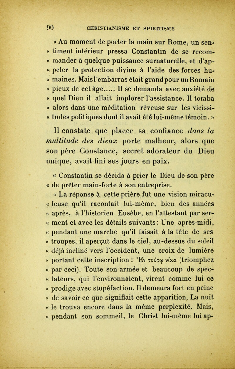 « Au moment de porter la main sur Rome, un sen* « liment intérieur pressa Constantin de se recom- « mander à quelque puissance surnaturelle, et d'ap- « peler la protection divine à l'aide des forces hu- « maines. Mais Tembarras était grand pour un Romain « pieux de cet âge..... Il se demanda avec anxiété de « quel Dieu il allait implorer l'assistance. Il tomba « alors dans une méditation rêveuse sur les vicissi- M tudes politiques dont il avait été lui-même témoin. » Il constate que placer sa confiance dans la multitude des dieux porte malheur, alors que son père Constance, secret adorateur du Dieu unique, avait fini ses jours en paix. « Constantin se décida à prier le Dieu de son père « de prêter main-forte à son entreprise. « La réponse à cette prière fut une vision miracu- « leuse qu'il racontait lui-même, bien des années « après, à l'historien Eusèbe, en l'attestant par ser- « ment et avec les détails suivants: Une après-midi, « pendant une marche qu'il faisait à la tête de ses « troupes, il aperçut dans le ciel, au-dessus du soleil « déjà incliné vers l'occident, une croix de lumière « portant cette inscription : 'Ev toûtw vi'xa (triomphez « par ceci). Toute son armée et beaucoup de spec- « tateurs, qui l'environnaient, virent comme lui ce « prodige avec stupéfaction. Il demeura fort en peine « de savoir ce que signifiait cette apparition. La nuit « le trouva encore dans la môme perplexité. Mais, « pendant son sommeil, le Christ lui-même lui ap-