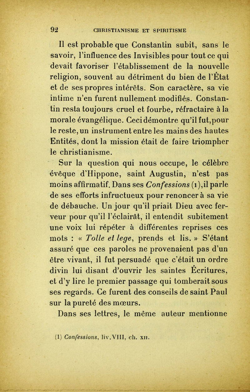 Il est probable que Constantin subit, sans le savoir, l'influence des Invisibles pour tout ce qui devait favoriser l'établissement de la nouvelle religion, souvent au détriment du bien de l'État et de ses propres intérêts. Son caractère, sa vie intime n'en furent nullement modifiés. Constan- tin resta toujours cruel et fourbe, réfractaire à la morale évangélique. Ceci démontre qu'il fut,pour le reste, un instrument entre les mains des hautes Entités, dont la mission était de faire triompher le christianisme. Sur la question qui nous occupe, le célèbre évêque d'Hippone, saint Augustin, n'est pas moins affîrmatif. Dans ses Confessions (i),il parle de ses efforts infructueux pour renoncer à sa vie de débauche. Un jour qu'il priait Dieu avec fer- veur pour qu'il l'éclairât, il entendit subitement une voix lui répéter à différentes reprises ces mots : « Toile et lege, prends et lis. » S'étant assuré que ces paroles ne provenaient pas d'un être vivant, il fut persuadé que c'était un ordre divin lui disant d'ouvrir les saintes Ecritures, et d'y lire le premier passage qui tomberait sous ses regards. Ce furent des conseils de saint Paul sur la pureté des mœurs. Dans ses lettres, le même auteur mentionne (1) Confessions, liv.VIII, ch. xii.