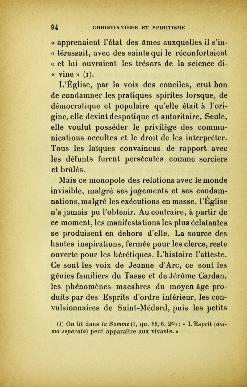 « apprenaient l'état des âmes auxquelles il s'in- « téressait, avec des saints qui le réconfortaient « et lui ouvraient les trésors de la science di- « vine » (i). L'Église, par la voix des conciles, crut bon de condamner les pratiques spirites lorsque, de démocratique et populaire qu'elle était à l'ori- gine, elle devint despotique et autoritaire. Seule, elle voulut posséder le privilège des commu- nications occultes et le droit de les interpréter. Tous les laïques convaincus de rapport avec les défunts furent persécutés comme sorciers et brûlés. Mais ce monopole des relations avec le monde invisible, malgré ses jugements et ses condam- nations, malgré les exécutions en masse, l'Eglise n'a jamais pu l'obtenir. Au contraire, à partir de ce moment, les manifestations les plus éclatantes se produisent en dehors d'elle. La source des hautes inspirations, fermée pour les clercs, reste ouverte pour les hérétiques. L'histoire l'atteste. Ce sont les voix de Jeanne d'Arc, ce sont les génies familiers du Tasse et de Jérôme Cardan, les phénomènes macabres du moyen âge pro- duits par des Esprits d'ordre inférieur, les con- vulsionnaires de Saint-Médard, puis les petits (i) On lit dans la Somme {l, qu. 89, 8, 2a») : « L'Esprit {ani- ma separala) peut apparaître aux vivants. »