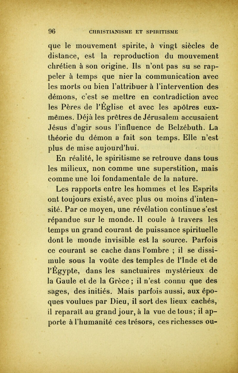 que le mouvement spirite, à vingt siècles de distance, est la reproduction du mouvement chrétien à son origine. Ils n'ont pas su se rap- peler à temps que nier la communication avec les morts ou bien l'attribuer à l'intervention des démons, c'est se mettre en contradiction avec les Pères de TEglise et avec les apôtres eux- mêmes. Déjà les prêtres de Jérusalem accusaient Jésus d'agir sous l'influence de Belzébuth. La théorie du démon a fait son temps. Elle n'est plus de mise aujourd'hui. En réalité, le spiritisme se retrouve dans tous les milieux, non comme une superstition, mais comme une loi fondamentale de la nature. Les rapports entre les hommes et les Esprits ont toujours existé, avec plus ou moins d'inten- sité. Par ce moyen, une révélation continue s'est répandue sur le monde. Il coule à travers les temps un grand courant de puissance spirituelle dont le monde invisible est la source. Parfois ce courant se cache dans Tombre ; il se dissi- mule sous la voûte des temples de l'Inde et de l'Egypte, dans les sanctuaires mystérieux de la Gaule et de la Grèce ; il n'est connu que des sages, des initiés. Mais parfois aussi, aux épo- ques voulues par Dieu, il sort des lieux cachés, il reparaît au grand jour, à la vue de tous; il ap- porte à l'humanité ces trésors, ces richesses ou-