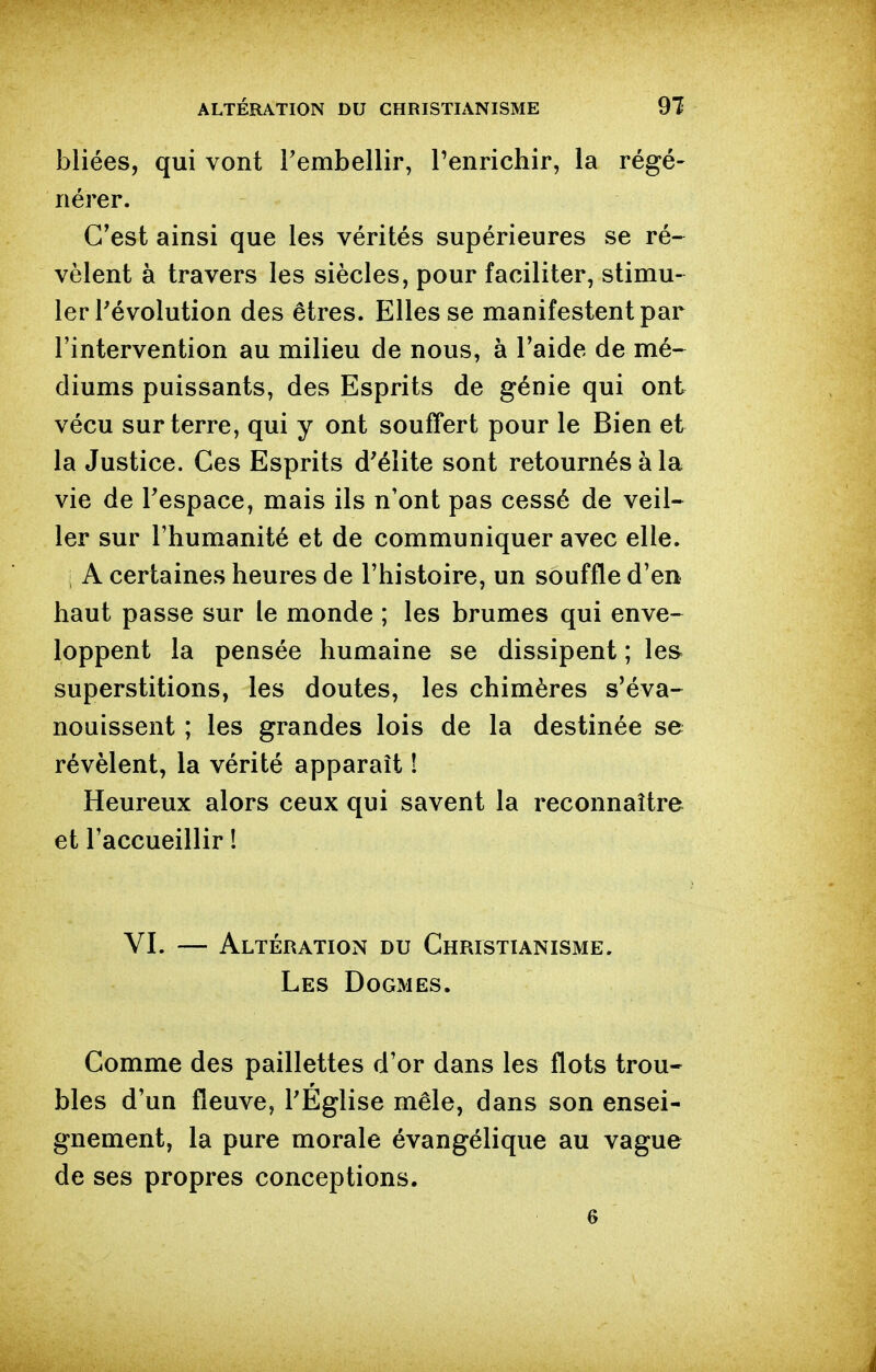 bliées, qui vont Fembellir, Tenrichir, la régé- nérer. C'est ainsi que les vérités supérieures se ré- vèlent à travers les siècles, pour faciliter, stimu- ler l'évolution des êtres. Elles se manifestent par l'intervention au milieu de nous, à l'aide de mé- diums puissants, des Esprits de génie qui ont vécu sur terre, qui y ont souffert pour le Bien et la Justice. Ces Esprits d'élite sont retournés à la vie de Tespace, mais ils n'ont pas cessé de veil- ler sur l'humanité et de communiquer avec elle. ; A certaines heures de l'histoire, un souffle d'en haut passe sur le monde ; les brumes qui enve- loppent la pensée humaine se dissipent ; le& superstitions, les doutes, les chimères s'éva- nouissent ; les grandes lois de la destinée se révèlent, la vérité apparaît ! Heureux alors ceux qui savent la reconnaître et l'accueillir ! VI. — Altération du Christianisme. Les Dogmes. Gomme des paillettes d'or dans les flots trou- bles d'un fleuve, TEglise mêle, dans son ensei- gnement, la pure morale évangélique au vague de ses propres conceptions.