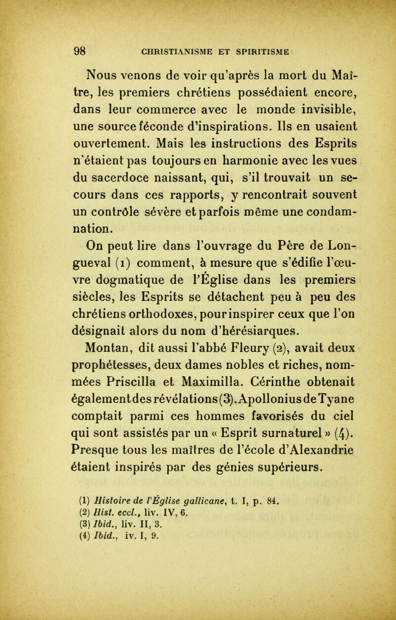 Nous venons de voir qu'après la mort du Maî- tre, les premiers chrétiens possédaient encore, dans leur commerce avec le monde invisible, une source féconde d'inspirations. Ils en usaient ouvertement. Mais les instructions des Esprits n'étaient pas toujours en harmonie avec les vues du sacerdoce naissant, qui, s'il trouvait un se- cours dans ces rapports, y rencontrait souvent un contrôle sévère et parfois même une condam- nation. On peut lire dans l'ouvrage du Père de Lon- gueval (i) comment, à mesure que s'édifie l'œu- vre dogmatique de l'Église dans les premiers siècles, les Esprits se détachent peu à peu des chrétiens orthodoxes, pour inspirer ceux que l'on désignait alors du nom d'hérésiarques. Montan, dit aussi l'abbé Fleury (2), avait deux prophétesses, deux dames nobles et riches, nom- mées Priscilla et Maximilla. Cérinthe obtenait égalementdes révélations (3). Apollonius de Tyane comptait parmi ces hommes favorisés du ciel qui sont assistés par un u Esprit surnaturel « (4). Presque tous les maîtres de l'école d'Alexandrie étaient inspirés par des génies supérieurs. (1) Histoire de F Église gallicane, t. I, p. 84. (2) Hist. eccL, liv. IV, 6. (3) Ibid., liv. II, 3. (4) Ibid,, iv. I, 9.