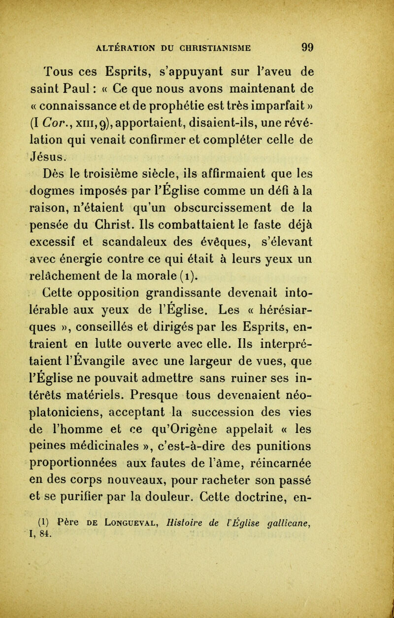 Tous ces Esprits, s'appuyant sur Taveu de saint Paul : « Ce que nous avons maintenant de « connaissance et de prophétie est très imparfait » (I Cor., XIII,9), apportaient, disaient-ils, une révé- lation qui venait confirmer et compléter celle de Jésus. Dès le troisième siècle, ils affirmaient que les dogmes imposés par TEglise comme un défi à la raison, n'étaient qu'un obscurcissement de la pensée du Christ. Ils combattaient le faste déjà excessif et scandaleux des évêques, s'élevant avec énergie contre ce qui était à leurs yeux un relâchement de la morale (1). Cette opposition grandissante devenait into- lérable aux yeux de l'Eglise. Les « hérésiar- ques », conseillés et dirigés par les Esprits, en- traient en lutte ouverte avec elle. Ils interpré- taient l'Evangile avec une largeur de vues, que l'Église ne pouvait admettre sans ruiner ses in- térêts matériels. Presque tous devenaient néo- platoniciens, acceptant la succession des vies de l'homme et ce qu'Origène appelait « les peines médicinales », c'est-à-dire des punitions proportionnées aux fautes de l'âme, réincarnée en des corps nouveaux, pour racheter son passé et se purifier par la douleur. Cette doctrine, en- (1) Père DE LoNGUEVAL, Histoire de 1 Église gallicane, I, 84.