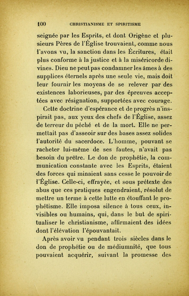 seignée par les Esprits, et dont Origène et plu- sieurs Pères de l'Eglise trouvaient, comme nous l'avons vu, la sanction dans les Ecritures, était plus conforme à la justice et à la miséricorde di- vines. Dieu ne peut pas condamner les âmes à des supplices éternels après une seule vie, mais doit leur fournir les moyens de se relever par des •existences laborieuses, par des épreuves accep- tées avec résignation, supportées avec courage. Cette doctrine d'espérance et de progrès n'ins- pirait pas, aux yeux des chefs de l'Église, assez de terreur du péché et de la mort. Elle ne per- mettait pas d'asseoir sur des bases assez solides l'autorité du sacerdoce. L'homme, pouvant se racheter lui-même de ses fautes, n'avait pas besoin du prêtre. Le don de prophétie, la com- munication constante avec les Esprits, étaient des forces qui minaient sans cesse le pouvoir de l'Église. Celle-ci, effrayée, et sous prétexte des abus que ces pratiques engendraient, résolut de mettre un terme à cette lutte en étouffant le pro- phétisme. Elle imposa silence à tous ceux, in- visibles ou humains, qui, dans le but de spiri- tualiser le christianisme, affirmaient des idées dont l'élévation l'épouvantait. Après avoir vu pendant trois siècles dans le don de prophétie ou de médiumnité, que tous pouvaient acquérir, suivant la promesse des