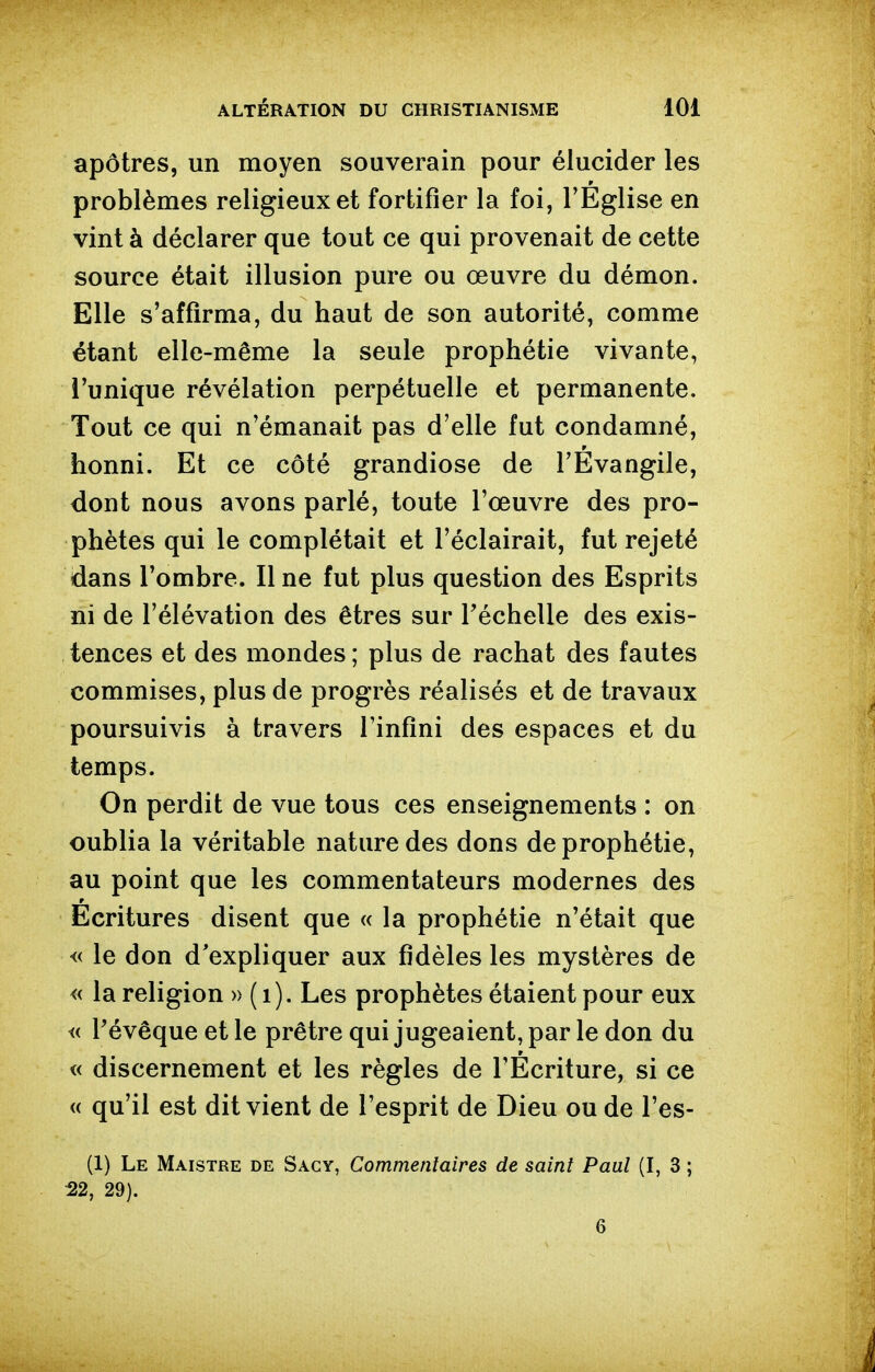 apôtres, un moyen souverain pour élucider les problèmes religieux et fortifier la foi, l'Eglise en vint à déclarer que tout ce qui provenait de cette source était illusion pure ou œuvre du démon. Elle s'affirma, du haut de son autorité, comme étant elle-même la seule prophétie vivante, l'unique révélation perpétuelle et permanente. Tout ce qui n'émanait pas d'elle fut condamné, honni. Et ce côté grandiose de l'Evangile, dont nous avons parlé, toute l'œuvre des pro- phètes qui le complétait et l'éclairait, fut rejeté dans l'ombre. Il ne fut plus question des Esprits ni de l'élévation des êtres sur Téchelle des exis- tences et des mondes ; plus de rachat des fautes commises, plus de progrès réalisés et de travaux poursuivis à travers l'infini des espaces et du temps. On perdit de vue tous ces enseignements : on oublia la véritable nature des dons de prophétie, au point que les commentateurs modernes des Ecritures disent que « la prophétie n'était que « le don d'expliquer aux fidèles les mystères de « la religion » (i). Les prophètes étaient pour eux « Pévêque et le prêtre qui jugeaient, par le don du « discernement et les règles de l'Écriture, si ce « qu'il est dit vient de l'esprit de Dieu ou de l'es- (1) Le Maistre de Sacy, Commenîaires de saint Paul (I, 3 ; :22, 29).