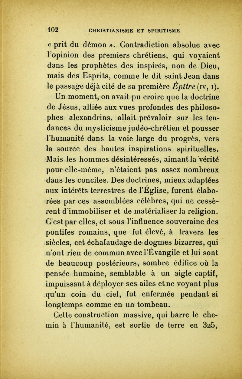 « prit du démon ». Contradiction absolue avec l'opinion des premiers chrétiens, qui voyaient dans les prophètes des inspirés, non de Dieu, mais des Esprits, comme le dit saint Jean dans le passage déjà cité de sa première Épître (iv, i). Un moment, on avait pu croire que la doctrine de Jésus, alliée aux vues profondes des philoso- phes alexandrins, allait prévaloir sur les ten- dances du mysticisme judéo-chrétien et pousser l'humanité dans la voie large du progrès, vers ta source des hautes inspirations spirituelles. Mais les hommes désintéressés, aimant la vérité pour elle-même, n'étaient pas assez nombreux dans les conciles. Des doctrines, mieux adaptées aux intérêts terrestres de l'Eglise, furent élabo- rées par ces assemblées célèbres, qui ne cessè- rent d'immobiliser et de matérialiser la religion. C'est par elles, et sous l'influence souveraine des pontifes romains, que fut élevé, à travers les siècles, cet échafaudage de dogmes bizarres, qui n'ont rien de commun avec l'Evangile et lui sont de beaucoup postérieurs, sombre édifice où la pensée humaine, semblable à un aigle captif, impuissant à déployer ses ailes et ne voyant plus qu'un coin du ciel, fut enfermée pendant si longtemps comme en un tombeau. Cette construction massive, qui barre le che- min à l'humanité, est sortie de terre en 325,