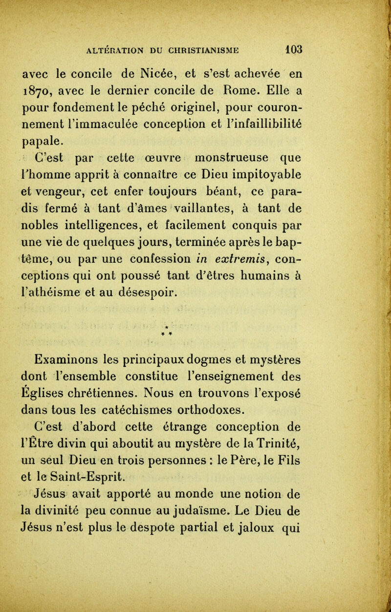 avec le concile de Nicée, et s'est achevée en 1870, avec le dernier concile de Rome. Elle a pour fondement le péché originel, pour couron- nement l'immaculée conception et Tinfaillibilité papale. C'est par cette œuvre monstrueuse que l'homme apprit à connaître ce Dieu impitoyable et vengeur, cet enfer toujours béant, ce para- dis fermé à tant d'âmes vaillantes, à tant de nobles intelligences, et facilement conquis par une vie de quelques jours, terminée après le bap- tême, ou par une confession in extremis ^ con- ceptions qui ont poussé tant d'êtres humains à l'athéisme et au désespoir. Examinons les principaux dogmes et mystères dont l'ensemble constitue l'enseignement des Eglises chrétiennes. Nous en trouvons l'exposé dans tous les catéchismes orthodoxes. C'est d'abord cette étrange conception de l'Être divin qui aboutit au mystère de la Trinité, un seul Dieu en trois personnes : le Père, le Fils et le Saint-Esprit. Jésus avait apporté au monde une notion de la divinité peu connue au judaïsme. Le Dieu de Jésus n'est plus le despote partial et jaloux qui