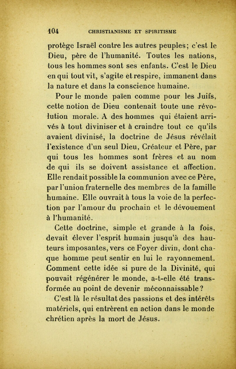 protège Israël contre les autres peuples; c'est le Dieu, père de l'humanité. Toutes les nations, tous les hommes sont ses enfants. C'est le Dieu «nqui tout vit, s'agite et respire, immanent dans la nature et dans la conscience humaine. Pour le monde païen comme pour les Juifs, cette notion de Dieu contenait toute une révo- lution morale. A des hommes qui étaient arri- vés à tout diviniser et à craindre tout ce qu'ils avaient divinisé, la doctrine de Jésus révélait l'existence d'un seul Dieu, Créateur et Père, par qui tous les hommes sont frères et au nom de qui ils se doivent assistance et affection. Elle rendait possible la communion avec ce Père, par l'union fraternelle des membres de la famille humaine. Elle ouvrait à tous la voie de la perfec- tion par l'amour du prochain et le dévouement à l'humanité. Cette doctrine, simple et grande à la fois, devait élever l'esprit humain jusqu'à des hau- teurs imposantes, vers ce Foyer divin, dont cha- que homme peut sentir en lui le rayonnement. Comment cette idée si pure de la Divinité, qui pouvait régénérer le monde, a-t-elle été trans- formée au point de devenir méconnaissable? C'est là le résultat des passions et des intérêts matériels, qui entrèrent en action dans le monde chrétien après la mort de Jésus.