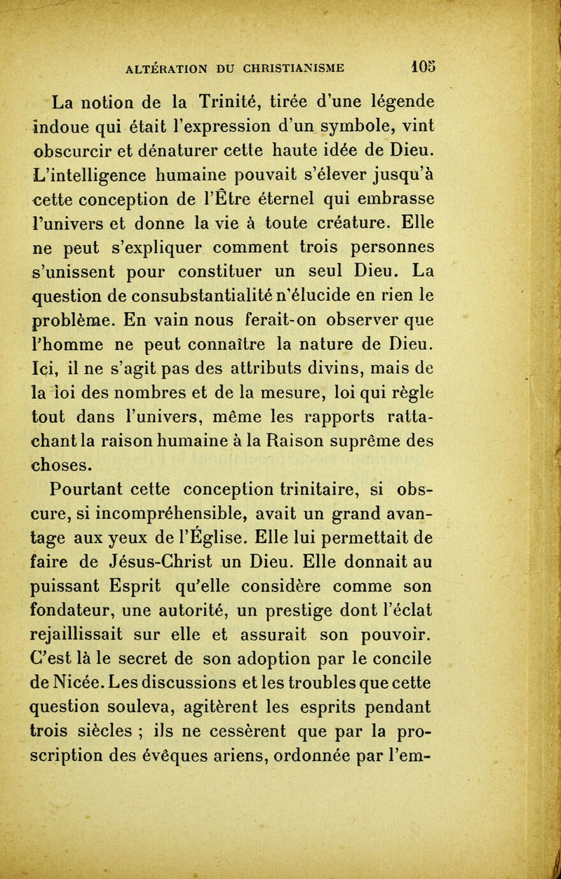 La notion de la Trinité, tirée d'une légende îndoue qui était l'expression d'un symbole, vint obscurcir et dénaturer cette haute idée de Dieu. L'intelligence humaine pouvait s'élever jusqu'à cette conception de l'Être éternel qui embrasse l'univers et donne la vie à toute créature. Elle ne peut s'expliquer comment trois personnes s'unissent pour constituer un seul Dieu. La question de consubstantialité n'élucide en rien le problème. En vain nous ferait-on observer que rhomme ne peut connaître la nature de Dieu. Ici, il ne s'agit pas des attributs divins, mais de la loi des nombres et de la mesure, loi qui règle tout dans l'univers, même les rapports ratta- chant la raison humaine à la Raison suprême des choses. Pourtant cette conception trinitaire, si obs- cure, si incompréhensible, avait un grand avan- tage aux yeux de l'Eglise. Elle lui permettait de faire de Jésus-Christ un Dieu. Elle donnait au puissant Esprit qu'elle considère comme son fondateur, une autorité, un prestige dont l'éclat rejaillissait sur elle et assurait son pouvoir. C'est là le secret de son adoption par le concile de Nicée. Les discussions et les troubles que cette question souleva, agitèrent les esprits pendant trois siècles ; ils ne cessèrent que par la pro- scription des évêques ariens, ordonnée par l'em-