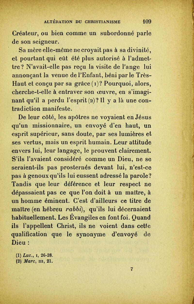 Créateur, ou bien comme un subordonné parle de son seigneur. Sa mère elle-même ne croyait pas à sa divinité, et pourtant qui eût été plus autorisé à l'admet- tre? N'avait-elle pas reçu la visite de Pange lui annonçant la venue de TEnfant, béni parle Très- Haut et conçu par sa grâce (i)? Pourquoi, alors, cherclie-t-elle à entraver son œuvre, en s'imagi- nant qu'il a perdu l'esprit (2)? Il y a là une con- tradiction manifeste. De leur côté, les apôtres ne voyaient en Jésus qu'un missionnaire, un envoyé d'en haut, un esprit supérieur, sans doute, par ses lumières et ses vertus, mais un esprit humain. Leur attitude envers lui, leur langage, le prouvent clairement. S'ils l'avaient considéré comme un Dieu, ne se seraient-ils pas prosternés devant lui, n'est-ce pas à genoux qu'ils lui eussent adressé la parole? Tandis que leur déférence et leur respect ne dépassaient pas ce que l'on doit à un maître, à un homme éminent. C'est d'ailleurs ce titre de maître (en hébreu rabbi), qu'ils lui décernaient habituellement. Les Évangiles en font foi. Quand ils l'appellent Christ, ils ne voient dans cette qualification que le synonyme d'envoyé de Dieu : (1) Luc, I, 26-28. i2) Marc, m, 21. 7