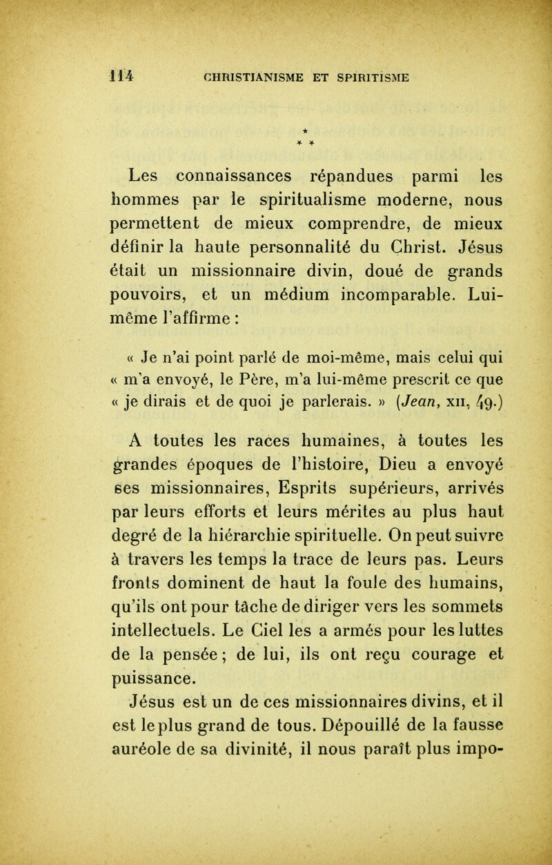 Les connaissances répandues parmi les hommes par le spiritualisme moderne, nous permettent de mieux comprendre, de mieux définir la haute personnalité du Christ. Jésus était un missionnaire divin, doué de grands pouvoirs, et un médium incomparable. Lui- même l'affirme : « Je n'ai point parlé de moi-même, mais celui qui « m'a envoyé, le Père, m'a lui-même prescrit ce que « je dirais et de quoi je parlerais. » (Jean, xii, 49-) A toutes les races humaines, à toutes les grandes époques de l'histoire, Dieu a envoyé ses missionnaires, Esprits supérieurs, arrivés par leurs eff'orts et leurs mérites au plus haut degré de la hiérarchie spirituelle. On peut suivre à travers les temps la trace de leurs pas. Leurs fronts dominent de haut la foule des humains, qu'ils ont pour tâche de diriger vers les sommets intellectuels. Le Ciel les a armés pour les luttes de la pensée ; de lui, ils ont reçu courage et puissance. Jésus est un de ces missionnaires divins, et il est le plus grand de tous. Dépouillé de la fausse auréole de sa divinité, il nous paraît plus impo-