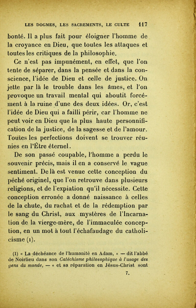 bonté. Il a plus fait pour éloigner l'homme de la croyance en Dieu, que toutes les attaques et toutes les critiques de la philosophie. Ce n'est pas impunément, en effet, que l'on tente de séparer, dans la pensée et dans la con- science, l'idée de Dieu et celle de justice. On jette par là le trouble dans les âmes, et Ton provoque un travail mental qui aboutit forcé- ment à la ruine d'une des deux idées. Or, c'est l'idée de Dieu qui a failli périr, car l'homme ne peut voir en Dieu que la plus haute personnifi- cation de la justice, de la sagesse et de l'amour. Toutes les perfections doivent se trouver réu- nies en rÈtre éternel. De son passé coupable, Thomme a perdu le souvenir précis, mais il en a conservé le vague sentiment. De là est venue cette conception du péché originel, que l'on retrouve dans plusieurs religions, et de l'expiation qu'il nécessite. Cette conception erronée a donné naissance à celles de la chute, du rachat et de la rédemption par le sang du Christ, aux mystères de l'incarna- lion de la vierge-mère, de l'immaculée concep- tion, en un mot à tout l'échafaudage du catholi- cisme (i). (1) « La déchéance de l'humanité en Adam, » — dit l'abbé de Noirlieu dans son Catéchisme philosophique à l'usage des gens du monde, — « et sa réparation en Jésus-Christ sont 7.