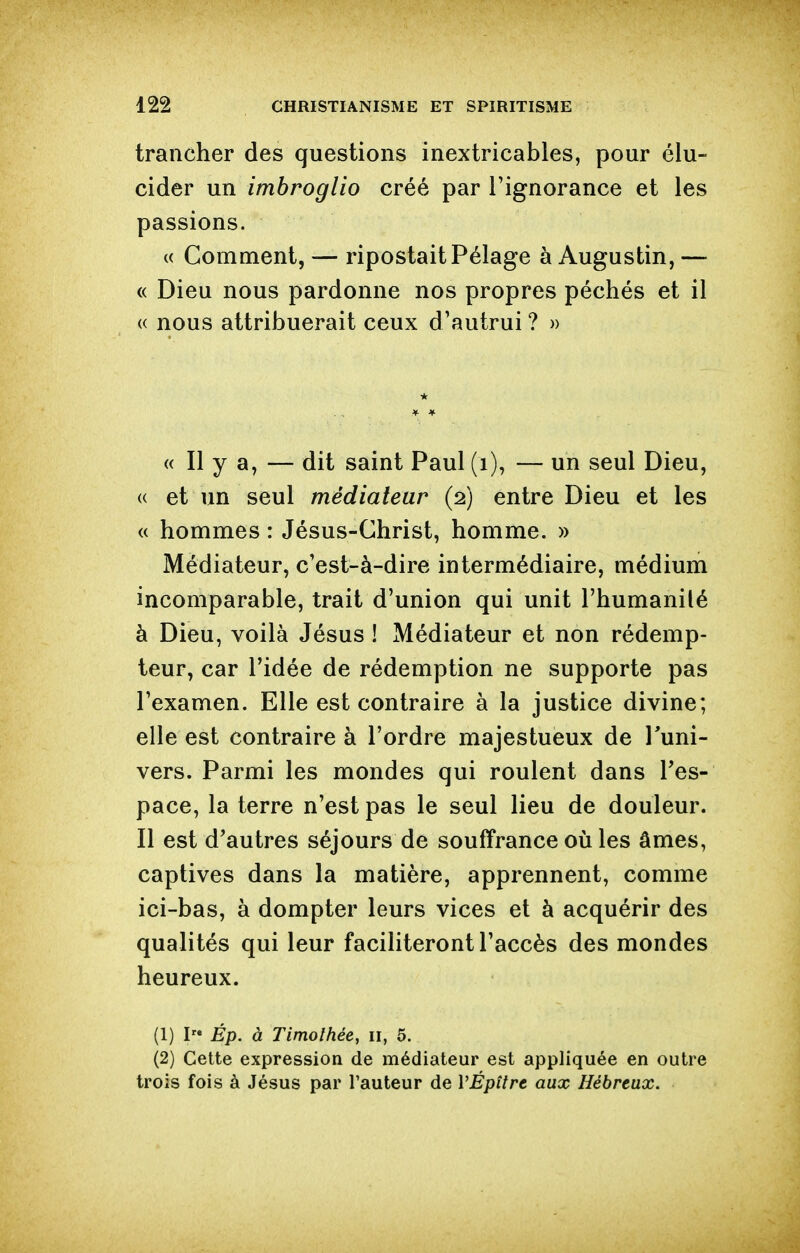 trancher des questions inextricables, pour élu- cider un imbroglio créé par l'ignorance et les passions. (( Comment, — ripostait Pélage à Augustin, — « Dieu nous pardonne nos propres péchés et il (( nous attribuerait ceux d'autrui ? » « Il y a, — dit saint Paul (i), — un seul Dieu, (( et un seul médiateur (2) entre Dieu et les « hommes : Jésus-Christ, homme. » Médiateur, c'est-à-dire intermédiaire, médium incomparable, trait d'union qui unit l'humanilé à Dieu, voilà Jésus ! Médiateur et non rédemp- teur, car ridée de rédemption ne supporte pas l'examen. Elle est contraire à la justice divine; elle est contraire à l'ordre majestueux de l'uni- vers. Parmi les mondes qui roulent dans Tes- pace, la terre n'est pas le seul lieu de douleur. Il est d'autres séjours de souffrance 011 les âmes, captives dans la matière, apprennent, comme ici-bas, à dompter leurs vices et à acquérir des qualités qui leur faciliteront l'accès des mondes heureux. (1) I Ép. à Timothée, 11, 5. (2) Cette expression de médiateur est appliquée en outre trois fois à Jésus par l'auteur de VÉpître aux Hébreux,