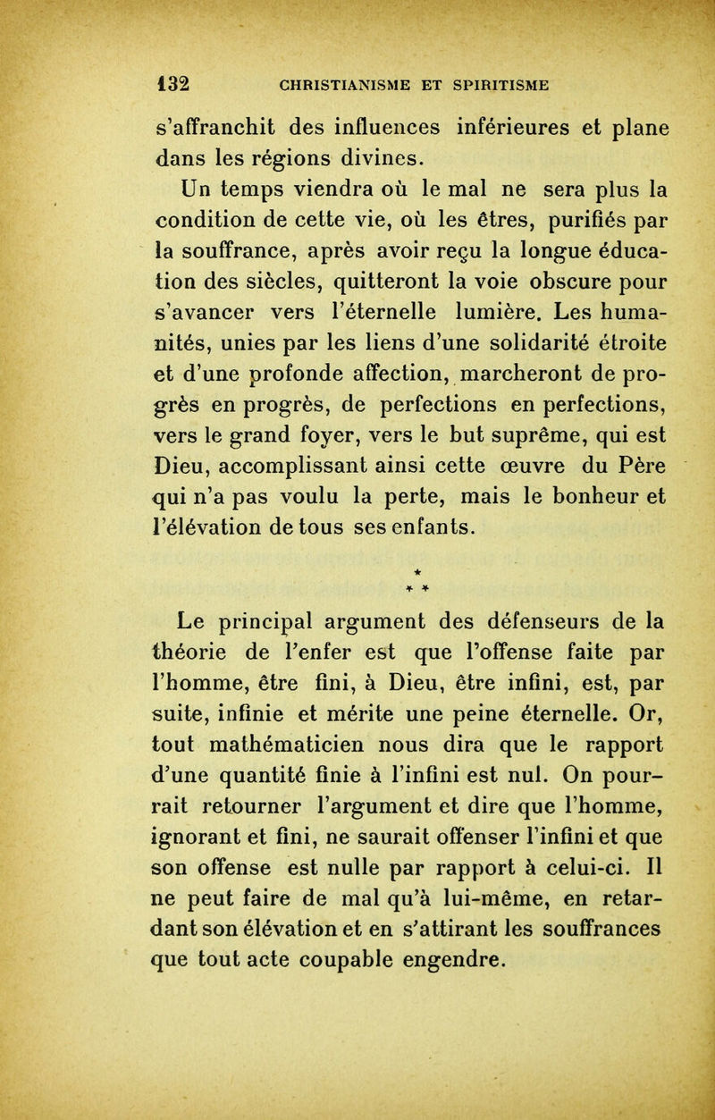 s'affranchit des influences inférieures et plane dans les régions divines. Un temps viendra où le mal ne sera plus la condition de cette vie, où les êtres, purifiés par la souffrance, après avoir reçu la longue éduca- tion des siècles, quitteront la voie obscure pour s'avancer vers l'éternelle lumière. Les huma- nités, unies par les liens d'une solidarité étroite et d'une profonde affection, marcheront de pro- grès en progrès, de perfections en perfections, vers le grand foyer, vers le but suprême, qui est Dieu, accomplissant ainsi cette œuvre du Père qui n'a pas voulu la perte, mais le bonheur et l'élévation de tous ses enfants. Le principal argument des défenseurs de la théorie de Tenfer est que l'offense faite par l'homme, être fini, à Dieu, être infini, est, par suite, infinie et mérite une peine éternelle. Or, tout mathématicien nous dira que le rapport d'une quantité finie à l'infini est nul. On pour- rait retourner l'argument et dire que l'homme, ignorant et fini, ne saurait offenser l'infini et que son offense est nulle par rapport à celui-ci. Il ne peut faire de mal qu'à lui-même, en retar- dant son élévation et en s'attirant les souffrances que tout acte coupable engendre.