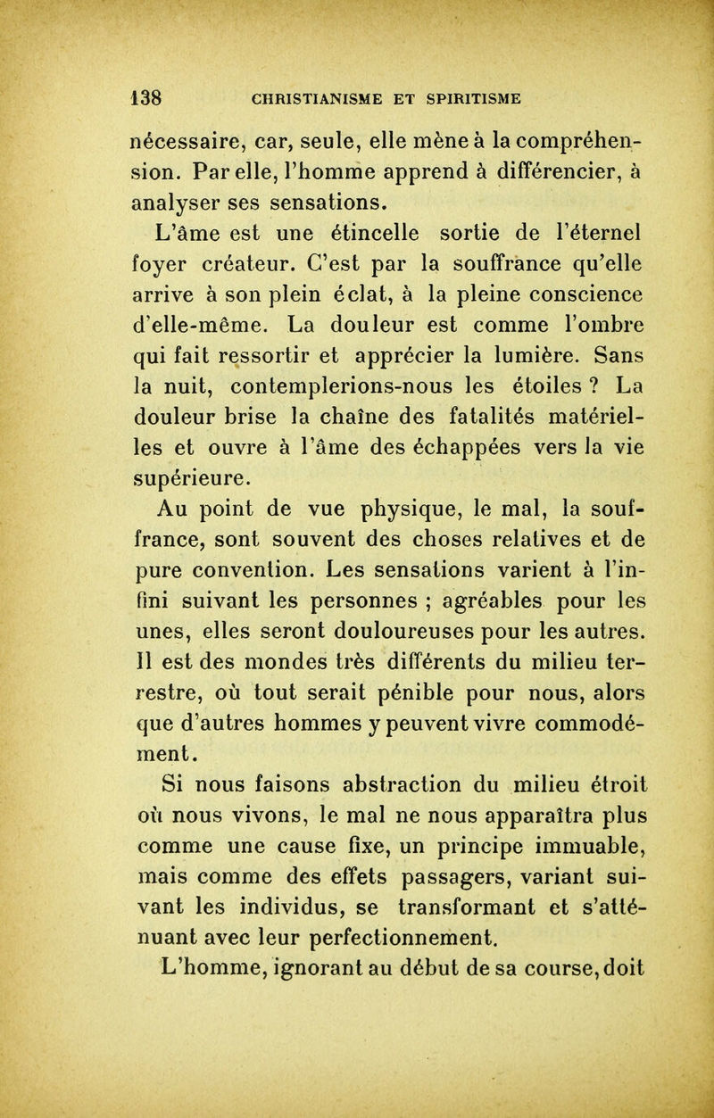 nécessaire, car, seule, elle mène à la compréhen- sion. Par elle, l'homme apprend à différencier, à analyser ses sensations. L'âme est une étincelle sortie de l'éternel foyer créateur. C'est par la souffrance qu'elle arrive à son plein éclat, à la pleine conscience d'elle-même. La douleur est comme l'ombre qui fait ressortir et apprécier la lumière. Sans la nuit, contemplerions-nous les étoiles ? La douleur brise la chaîne des fatalités matériel- les et ouvre à l'âme des échappées vers la vie supérieure. Au point de vue physique, le mal, la souf- france, sont souvent des choses relatives et de pure convention. Les sensations varient à l'in- fini suivant les personnes ; agréables pour les unes, elles seront douloureuses pour les autres. Il est des mondes très différents du milieu ter- restre, 011 tout serait pénible pour nous, alors que d'autres hommes y peuvent vivre commodé- ment. Si nous faisons abstraction du milieu étroit où nous vivons, le mal ne nous apparaîtra plus comme une cause fixe, un principe immuable, mais comme des effets passagers, variant sui- vant les individus, se transformant et s'alté- nuant avec leur perfectionnement. L'homme, ignorant au début de sa course, doit