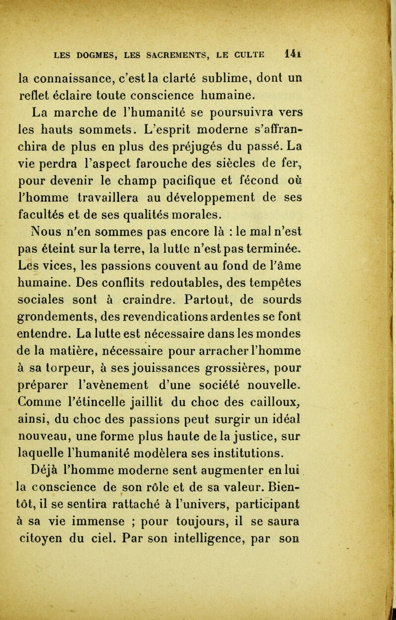 la connaissance, c'est la clarté sublime, dont un reflet éclaire toute conscience humaine. La marche de l'humanité se poursuivra vers les hauts sommets. L'esprit moderne s'affran- chira de plus en plus des préjugés du passé. La vie perdra l'aspect farouche des siècles de fer^ pour devenir le champ pacifique et fécond oà l'homme travaillera au développement de ses facultés et de ses quaUtés morales. Nous n'en sommes pas encore là : le mal n'est pas éteint sur la terre, la lutte n'est pas terminée. Lés vices, les passions couvent au fond de l'âme humaine. Des conflits redoutables, des tempêtes sociales sont à craindre. Partout, de sourds grondements, des revendications ardentes se font entendre. La lutte est nécessaire dans les mondes de la matière, nécessaire pour arracher l'homme à sa torpeur, à ses jouissances grossières, pour préparer l'avènement d'une société nouvelle. Comme l'étincelle jaillit du choc des cailloux, ainsi, du choc des passions peut surgir un idéal nouveau, une forme plus haute de la justice, sur laquelle l'humanité modèlera ses institutions. Déjà l'homme moderne sent augmenter en lui la conscience de son rôle et de sa valeur. Bien- tôt, il se sentira rattaché à l'univers, participant à sa vie immense ; pour toujours, il se saura citoyen du ciel. Par son intelligence, par son