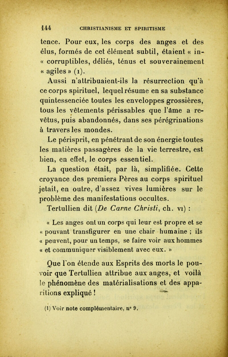 tence. Pour eux, les corps des anges et des élus, formés de cet élément subtil, étaient « in- « corruptibles, déliés, ténus et souverainement « agiles » (i). Aussi n'attribuaient-ils la résurrection qu'à ce corps spirituel, lequel résume en sa substance quintessenciée toutes les enveloppes grossières, tous les vêtements périssables que Tâme a re- vêtus, puis abandonnés, dans ses pérégrinations à travers les mondes. Le périsprit, en pénétrant de son énergie toutes les matières passagères de la vie terrestre, est bien, en effet, le corps essentiel. La question était, par là, simplifiée. Cette croyance des premiers Pères au corps spirituel jetait, en outre, d'assez vives lumières sur le problème des manifestations occultes. TertuUien dit [De Carne Chrisii, ch. vi) : « Les anges ont un corps qui leur est propre et se « pouvant transfigurer en une chair humaine ; ils « peuvent, pour un temps, se faire voir aux hommes « et communiquer visiblement avec eux. » Que Ton étende aux Esprits des morts le pou- voir que TertuUien attribue aux anges, et voilà le phénomène des matérialisations et des appa- ritions expliqué ! (1) Voir note complémentaire, 9.