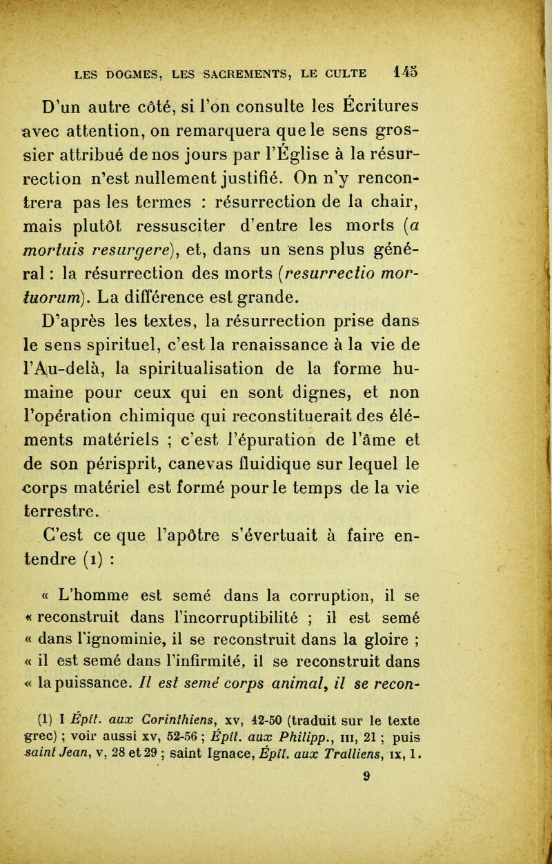 D'un autre côté, si l'on consulte les Ecritures avec attention, on remarquera que le sens gros- sier attribué de nos jours par l'Eglise à la résur- rection n'est nullement justifié. On n'y rencon- trera pas les termes : résurrection de la chair, mais plutôt ressusciter d'entre les morts {a morluis resurgere), et, dans un sens plus géné- ral : la résurrection des morts {resurreciio mor- laorum). La différence est grande. D'après les textes, la résurrection prise dans le sens spirituel, c'est la renaissance à la vie de l'Aju-delà, la spiritualisation de la forme hu- maine pour ceux qui en sont dignes, et non l'opération chimique qui reconstituerait des élé- ments matériels ; c'est l'épuration de l'âme et de son périsprit, canevas fluidique sur lequel le €orps matériel est formé pour le temps de la vie terrestre. C'est ce que l'apôtre s'évertuait à faire en- tendre (i) : « L'homme est semé dans la corruption, il se « reconstruit dans l'incorruptibilité ; il est semé « dans l'ignominie, il se reconstruit dans la gloire ; « il est semé dans Finfirmité, il se reconstruit dans « la puissance. // est semé corps animal, il se recon- (1) I Épn, aux Corinthiens, xv, 42-50 (traduit sur le texte grec) ; voir aussi xv, 52-56 ; Épît. aux Philipp., m, 21 ; puis saint Jean, v, 28 et 29 ; saint Ignace, Épît. aux Tralliens, ix, 1. 9