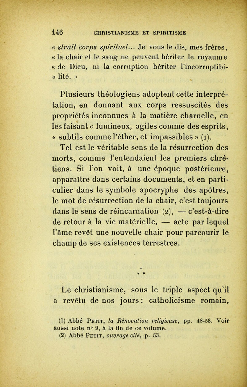 « stmit corps spirituel... Je vous le dis, mes frères, « la chair et le sang ne peuvent hériter le royaume « de Dieu, ni la corruption hériter Tincorruptibi- « lité. » Plusieurs théologiens adoptent cette interpré- tation, en donnant aux corps ressuscités des propriétés inconnues à la matière charnelle, en les faisant « lumineux^, agiles comme des esprits, « subtils comme Péther, et impassibles » (i). Tel est le véritable sens de la résurrection des morts, comme l'entendaient les premiers chré- tiens. Si l'on voit, à une époque postérieure, apparaître dans certains documents, et en parti- culier dans le symbole apocryphe des apôtres, le mot de résurrection de la chair, c'est toujours dans le sens de réincarnation (2), — c'est-à-dire de retour à la vie matérielle, — acte par lequel l'âme revêt une nouvelle chair pour parcourir le champ de ses existences terrestres. Le christianisme, sous le triple aspect qu'il a revêtu de nos jours : catholicisme romain, (1) Abbé Petit, la Rénovation religieuse, pp. 48-53. Voir aussi note n° 9, à la fin de ce volume. (2) Abbé Petit, ouvrage cité, p. 53.