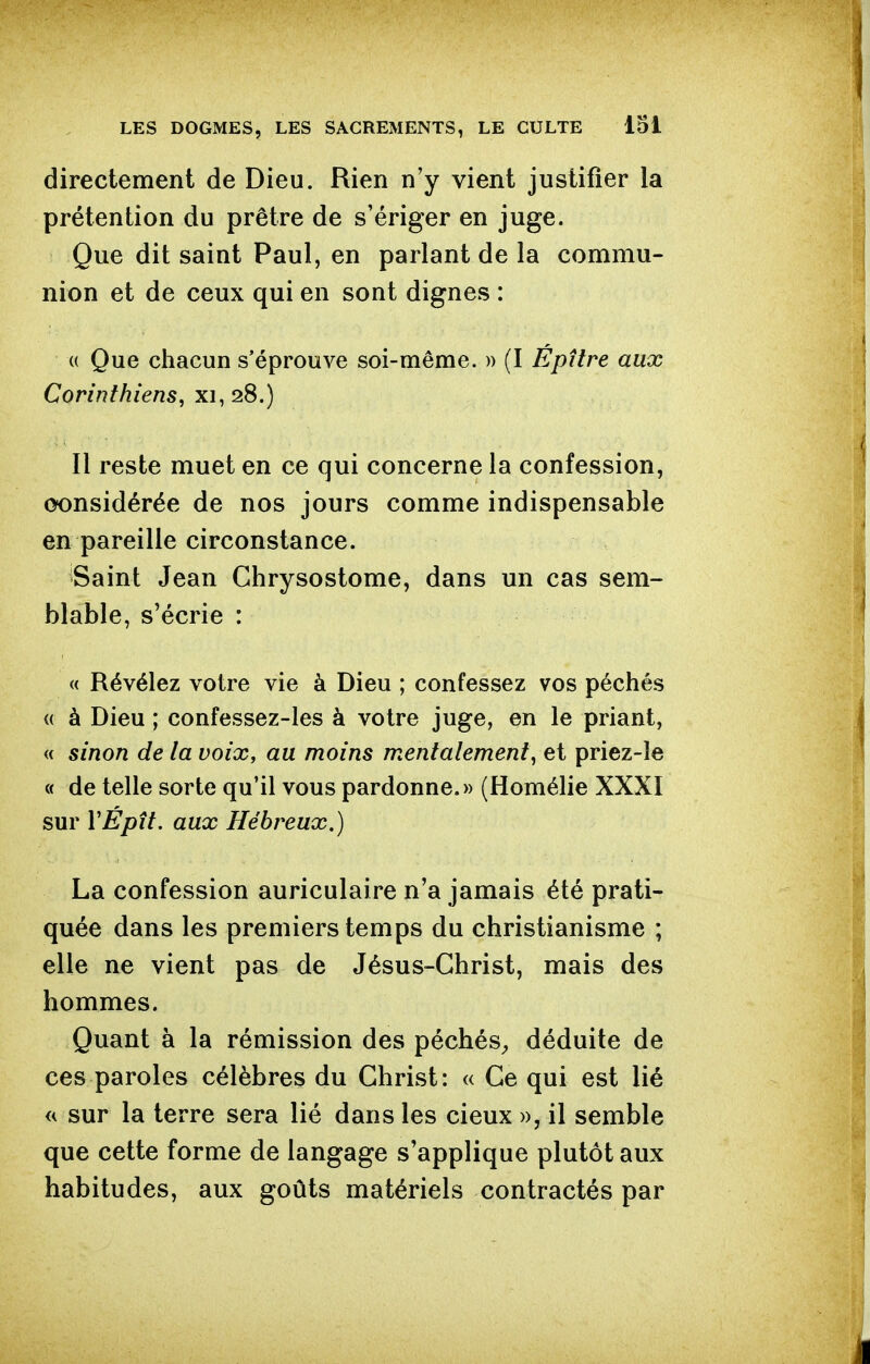 directement de Dieu. Rien n'y vient justifier la prétention du prêtre de s'ériger en juge. Que dit saint Paul, en parlant de la commu- nion et de ceux qui en sont dignes : (( Que chacun s'éprouve soi-même. » (I Epttre aux Corinthiens^ xi, 28.) Il reste muet en ce qui concerne la confession, considérée de nos jours comme indispensable en pareille circonstance. Saint Jean Ghrysostome, dans un cas sem- blable, s'écrie : « Révélez votre vie à Dieu ; confessez vos péchés <( à Dieu ; confessez-les à votre juge, en le priant, « sinon de la voix, au moins mentalement^ et priez-le « de telle sorte qu'il vous pardonne.» (Homélie XXXI sur VÉptt. aux Hébreux.) La confession auriculaire n'a jamais été prati- quée dans les premiers temps du christianisme ; elle ne vient pas de Jésus-Christ, mais des hommes. Quant à la rémission des péchés^, déduite de ces paroles célèbres du Christ: « Ce qui est lié « sur la terre sera lié dans les cieux », il semble que cette forme de langage s'applique plutôt aux habitudes, aux goûts matériels contractés par