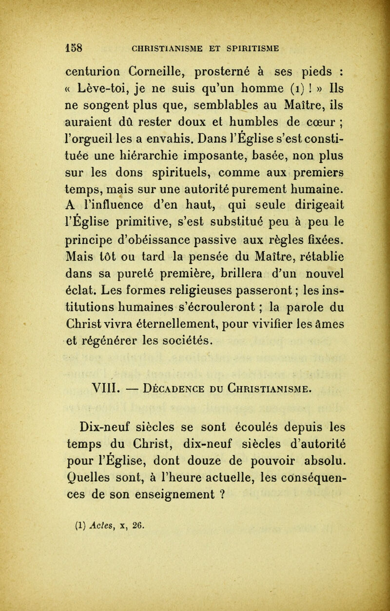 centurioQ Corneille, prosterné à ses pieds : « Lève-toi, je ne suis qu'un homme (i) ! » Ils ne songent plus que, semblables au Maître, ils auraient dû rester doux et humbles de cœur ; l'orgueil les a envahis. Dans l'Église s'est consti- tuée une hiérarchie imposante, basée, non plus sur les dons spirituels, comme aux premiers temps, mais sur une autorité purement humaine. A l'influence d'en haut, qui seule dirigeait l'Église primitive, s'est substitué peu à peu le principe d'obéissance passive aux règles fixées. Mais tôt ou tard la pensée du Maître, rétablie dans sa pureté première, brillera d'un nouvel éclat. Les formes religieuses passeront; les ins- titutions humaines s'écrouleront ; la parole du Christ vivra éternellement, pour vivifier les âmes et régénérer les sociétés. VIIL — Décadence du Christianisme. Dix-neuf siècles se sont écoulés depuis les temps du Christ, dix-neuf siècles d'autorité pour l'Église, dont douze de pouvoir absolu. Quelles sont, à l'heure actuelle, les conséquen- ces de son enseignement ? (1) Actes, X, 26.