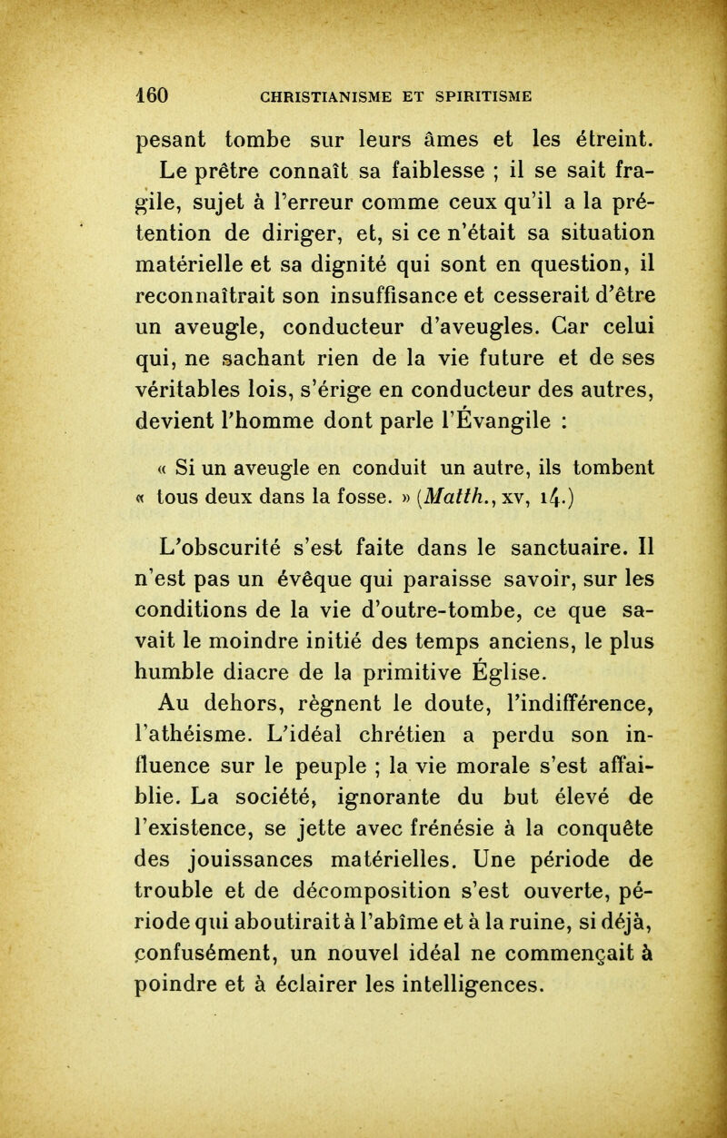 pesant tombe sur leurs âmes et les étreint. Le prêtre connaît sa faiblesse ; il se sait fra- gile, sujet à Terreur comme ceux qu'il a la pré- tention de diriger, et, si ce n'était sa situation matérielle et sa dignité qui sont en question, il reconnaîtrait son insuffisance et cesserait d'être un aveugle, conducteur d'aveugles. Car celui qui, ne sachant rien de la vie future et de ses véritables lois, s'érige en conducteur des autres, devient Thomme dont parle l'Évangile : « Si un aveugle en conduit un autre, ils tombent « tous deux dans la fosse. » (Matth., xv, 14.) L'obscurité s'e&t faite dans le sanctuaire. Il n'est pas un évêque qui paraisse savoir, sur les conditions de la vie d'outre-tombe, ce que sa- vait le moindre initié des temps anciens, le plus humble diacre de la primitive Église. Au dehors, régnent le doute, l'indifférence, l'athéisme. L'idéal chrétien a perdu son in- fluence sur le peuple ; la vie morale s'est affai- blie. La société, ignorante du but élevé de l'existence, se jette avec frénésie à la conquête des jouissances matérielles. Une période de trouble et de décomposition s'est ouverte, pé- riode qui aboutirait à l'abîme et à la ruine, si déjà, ponfusément, un nouvel idéal ne commençait à poindre et à éclairer les intelligences.