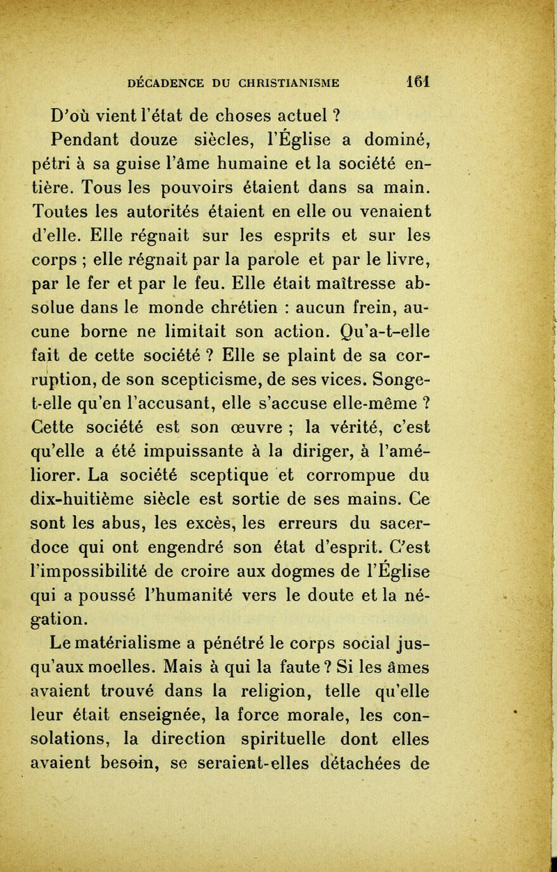 D'où vient l'état de choses actuel ? Pendant douze siècles, l'Église a dominé, pétri à sa guise l'âme humaine et la société en- tière. Tous les pouvoirs étaient dans sa main. Toutes les autorités étaient en elle ou venaient d'elle. Elle régnait sur les esprits et sur les corps ; elle régnait par la parole et par le livre, par le fer et par le feu. Elle était maîtresse ab- solue dans le monde chrétien : aucun frein, au- cune borne ne limitait son action. Qu'a-t-elle fait de cette société ? Elle se plaint de sa cor- ruption, de son scepticisme, de ses vices. Songe- t-elle qu'en l'accusant, elle s'accuse elle-même ? Cette société est son œuvre ; la vérité, c'est qu'elle a été impuissante à la diriger, à l'amé- liorer. La société sceptique et corrompue du dix-huitième siècle est sortie de ses mains. Ce sont les abus, les excès, les erreurs du sacer- doce qui ont engendré son état d'esprit. C'est l'impossibilité de croire aux dogmes de l'Eglise qui a poussé l'humanité vers le doute et la né- gation. Le matérialisme a pénétré le corps social jus- qu'aux moelles. Mais à qui la faute ? Si les âmes avaient trouvé dans la religion, telle qu'elle leur était enseignée, la force morale, les con- solations, la direction spirituelle dont elles avaient besoin, se seraient-elles détachées de