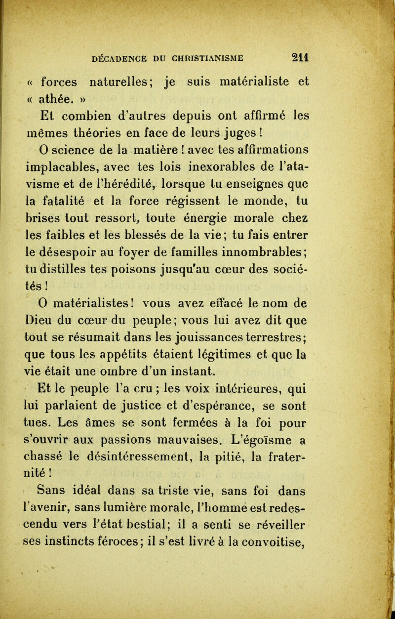 « forces naturelles; je suis matérialiste et « athée. » Et combien d'autres depuis ont affirmé les mêmes théories en face de leurs juges ! 0 science de la matière ! avec tes affirmations implacables, avec tes lois inexorables de l'ata- visme et de l'hérédité, lorsque tu enseignes que la fatalité et la force régissent le monde, tu brises tout ressort, toute énergie morale chez les faibles et les blessés de la vie; tu fais entrer le désespoir au foyer de familles innombrables; tu distilles tes poisons jusqu'au cœur des socié- tés ! 0 matérialistes ! vous avez effacé le nom de Dieu du cœur du peuple; vous lui avez dit que tout se résumait dans les jouissances terrestres; que tous les appétits étaient légitimes et que la vie était une ombre d'un instant. Et le peuple l'a cru ; les voix intérieures, qui lui parlaient de justice et d'espérance, se sont tues. Les âmes se sont fermées à la foi pour s'ouvrir aux passions mauvaises. L'égoïsme a chassé le désintéressement, la pitié, la frater- nité ! Sans idéal dans sa triste vie, sans foi dans l'avenir, sans lumière morale, Thomme est redes- cendu vers Tétat bestial; il a senti se réveiller ses instincts féroces ; il s'est livré à la convoitise,