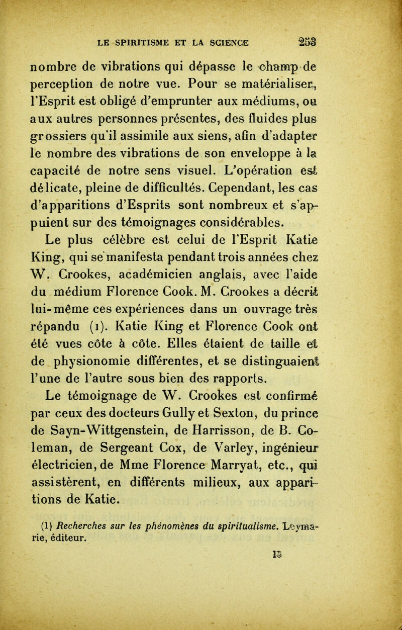 nombre de vibrations qui dépasse le champ de perception de notre vue. Pour se matérialiser, l'Esprit est obligé d'emprunter aux médiums, aux autres personnes présentes, des fluides plus grossiers qu'il assimile aux siens, afin d'adapter le nombre des vibrations de son enveloppe à la capacité de notre sens visuel. L'opération esi délicate, pleine de difficultés. Cependant, les cas d'apparitions d'Esprits sont nombreux et s'ap- puient sur des témoignages considérables. Le plus célèbre est celui de l'Esprit Katie King, qui se manifesta pendant trois années chez W. Crookes, académicien anglais, avec l'aide du médium Florence Cook. M. Crookes a décrii lui-même ces expériences dans un ouvrage très répandu (i). Katie King et Florence Cook oui été vues côte à côte. Elles étaient de taille et de physionomie différentes, et se distinguaient l'une de l'autre sous bien des rapports. Le témoignage de W. Crookes est confirmé par ceux des docteurs Gully et Sexton, du prince de Sayn-Wittgenstein, de Harrisson, de B. Go- leman, de Sergeant Cox, de Varley, ingénieur électricien, de Mme Florence Marryat, etc., qui assistèrent, en différents milieux, aux apptari^ tions de Katie. (1) Recherches sur les phénomènes du spiritualisme. L^jyma- rie, éditeur. m