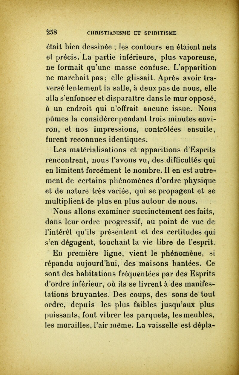 était bien dessinée ; les contours en étaient nets et précis. La partie inférieure, plus vaporeuse, ne formait qu'une masse confuse. L'apparition ne marchait pas ; elle glissait. Après avoir tra- versé lentement la salle, à deux pas de nous, elle alla s'enfoncer et disparaître dans le mur opposé, à un endroit qui n'offrait aucune issue. Nous pûmes la considérer pendant trois minutes envi- ron, et nos impressions, contrôlées ensuite, furent reconnues identiques. Les matérialisations et apparitions d'Esprits rencontrent, nous Tavons vu, des difficultés qui en limitent forcément le nombre. Il en est autre- ment de certains phénomènes d'ordre physique et de nature très variée, qui se propagent et se multiplient de plus en plus autour de nous. Nous allons examiner succinctement ces faits, dans leur ordre progressif, au point de vue de l'intérêt qu'ils présentent et des certitudes qui s'en dégagent, touchant la vie libre de l'esprit. En première ligne, vient le phénomène, si répandu aujourd'hui, des maisons hantées. Ce sont des habitations fréquentées par des Esprits d'ordre inférieur, où ils se livrent à des manifes- tations bruyantes. Des coups, des sons de tout ordre, depuis les plus faibles jusqu'aux plus puissants, font vibrer les parquets, les meubles, les murailles, l'air même. La vaisselle est dépla-