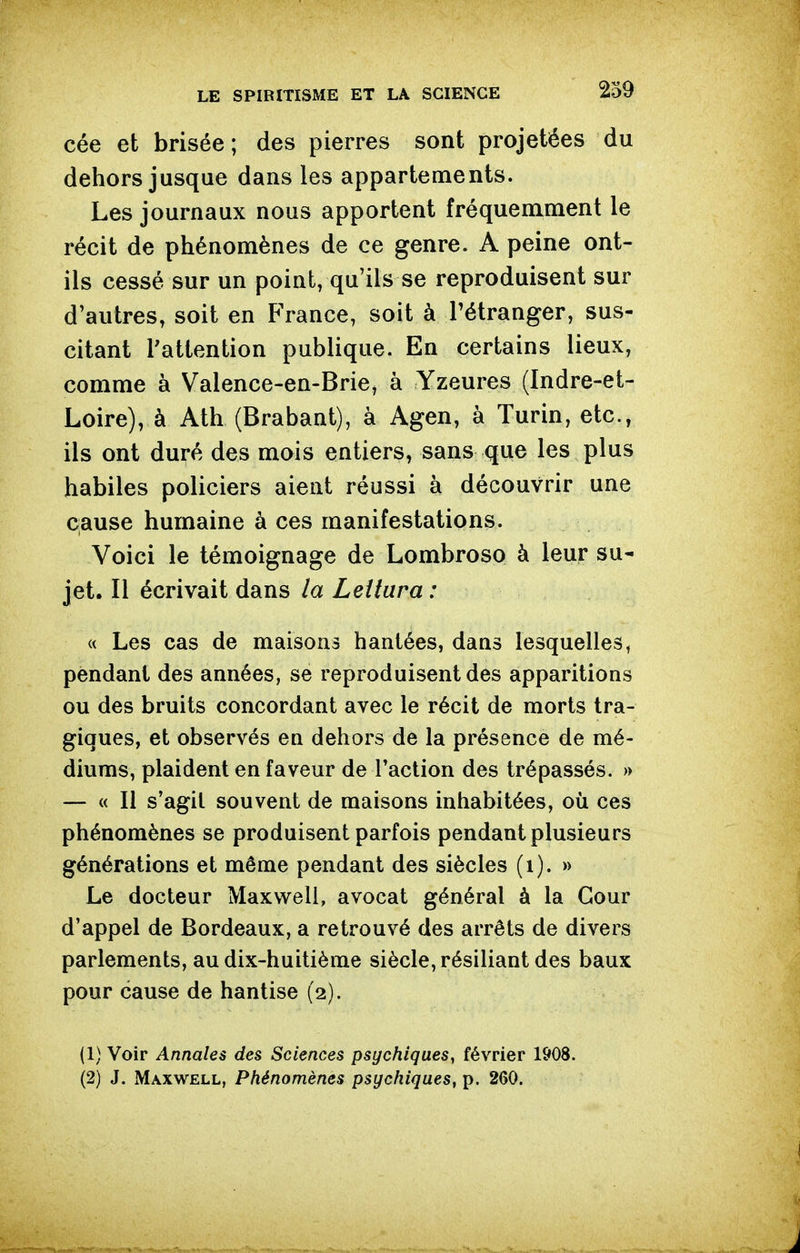 cée et brisée; des pierres sont projetées du dehors jusque dans les appartements. Les journaux nous apportent fréquemment le récit de phénomènes de ce genre. A peine ont- ils cessé sur un point, qu'ils se reproduisent sur d'autres, soit en France, soit à Pétranger, sus- citant l'attention publique. En certains lieux, comme à Valence-en-Brie, à Yzeures (Indre-et- Loire), à Atb (Brabant), à Agen, à Turin, etc., ils ont duré des mois entiers, sans que les plus habiles policiers aient réussi à découvrir une cause humaine à ces manifestations. Voici le témoignage de Lombroso à leur su- jet. Il écrivait dans la Leîiura : « Les cas de maisons hantées, dans lesquelles, pendant des années, se reproduisent des apparitions ou des bruits concordant avec le récit de morts tra- giques, et observés en dehors de la présence de mé- diums, plaident en faveur de l'action des trépassés. » — « Il s'agit souvent de maisons inhabitées, où ces phénomènes se produisent parfois pendant plusieurs générations et même pendant des siècles (i). » Le docteur Maxwell, avocat général à la Cour d'appel de Bordeaux, a retrouvé des arrêts de divers parlements, au dix-huitième siècle, résiliant des baux pour cause de hantise (2). (1) Voir Annales des Sciences psychiques, février 1908. (2) J. Maxwell, Phénomènes psychiques, p. 260.