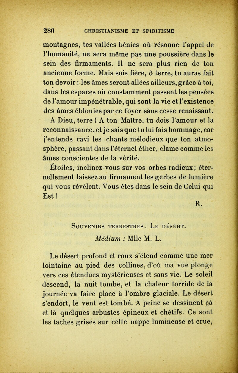 montagnes, tes vallées bénies où résonne l'appel de l'humanité, ne sera même pas une poussière dans le sein des firmaments. Il ne sera plus rien de ton ancienne forme. Mais sois fière, ô terre, tu auras fait ton devoir ; les âmes seront allées ailleurs, grâce à toi, dans les espaces où constamment passent les pensées de l'amour impénétrable, qui sont la vie et l'existence des âmes éblouies par ce foyer sans cesse renaissant. A Dieu, terre I A ton Maître, tu dois l'amour et la reconnaissance, et je sais que tu lui fais hommage, car j'entends ravi les chants mélodieux que ton atmo- sphère, passant dans l'éternel éther, clame comme les âmes conscientes de la vérité. Étoiles, inclinez-vous sur vos orbes radieux; éter- nellement laissez au firmament les gerbes de lumière qui vous révèlent. Vous êtes dans le sein de Celui qui Est! R. Souvenirs terrestres. Le désert. Médium : Mlle M. L. Le désert profond et roux s'étend comme une mer lointaine au pied des collines, d'où ma vue plonge vers ces étendues mystérieuses et sans vie. Le soleil descend, la nuit tombe, et la chaleur torride de la journée va faire place à l'ombre glaciale. Le désert s'endort, le vent est tombé. A peine se dessinent çà et là quelques arbustes épineux et chétifs. Ce sont les taches grises sur cette nappe lumineuse et crue.