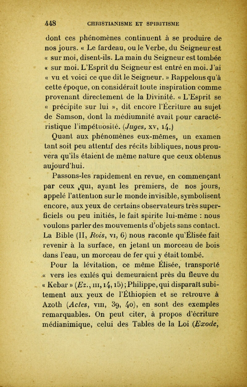 dont ces phénomènes continuent à se produire de nos jours. « Le fardeau, ou le Verbe, du Seigneur est « sur moi, disent-ils. La main du Seigneur est tombée « sur moi. L'Esprit du Seigneur est entré en moi. J'ai « vu et voici ce que dit le Seigneur. » Rappelons qu'à cette époque, on considérait toute inspiration comme provenant directement de la Divinité. « L'Esprit se « précipite sur lui », dit encore l'Écriture au sujet de Samson, dont la médiumnité avait pour caracté- ristique l'impétuosilé. [Juges, xv, 14.) Quant aux phénomènes eux-mêmes, un examen tant soit peu attentif des récits bibliques, nous prou- vera qu'ils étaient de même nature que ceux obtenus aujourd'hui. Passons-les rapidement en revue, en commençant par ceux ^qui, ayant les premiers, de nos jours, appelé l'attention sur le monde invisible, symbolisent encore, aux yeux de certains observateurs très super- ficiels ou peu initiés, le fait spirite lui-même : nous voulons parler des mouvements d'objets sans contact. La Bible (II, i?o/s, vi, 6) nous raconte qu'Elisée fait revenir à la surface, en jetant un morceau de bois dans l'eau, un morceau de fer qui y était tombé. Pour la lévitation, ce même Elisée, transporté « vers les exilés qui demeuraient près du fleuve du « Kebar » {Ez., m, i4, i5) ; Philippe, qui disparaît subi- tement aux yeux de l'Éthiopien et se retrouve à Azoth [Actes, vin, 89, 4o), en sont des exemples remarquables. On peut citer, à propos d'écriture médianimique, celui des Tables de la Loi (Exode^