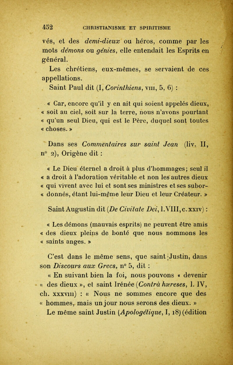 vés, et des demi-dieux ou héros, comme par les mots démons ou génies, elle entendait les Esprits en général. Les chrétiens, eux-mêmes, se servaient de ces appellations. Saint Paul dit (I, Corinthiens, viii, 5, 6) : « Car, encore qu'il y en ait qui soient appelés dieux, « soit au ciel, soit sur la terre, nous n'avons pourtant « qu'un seul Dieu, qui est le Père, duquel sont toutes « choses. » Dans ses Commentaires sur saint Jean (liv. II, n° 2), Origène dit : « Le Dieu éternel a droit à plus d'hommages; seul il « a droit à l'adoration véritable et non les autres dieux « qui vivent avec lui et sont ses ministres et ses subor- « donnés, étant lui-même leur Dieu et leur Créateur. » Saint Augustin dit {De Civitate Dei^ l.VIII,c.xxiv) : « Les démons (mauvais esprits) ne peuvent être amis « des dieux pleins de bonté que nous nommons les « saints anges. » C'est dans le même sens, que saint ; Justin, dans son Discours aux Grecs, n° 5, dit : « En suivant bien la foi, nous pouvons « devenir « des dieux », et saint Irénée [Contra hœreses, 1. IV, ch. xxxviii) : « Nous ne sommes encore que des « hommes, mais un jour nous serons des dieux. » Le même saint Justin {Apotogétique, I, i8j (édition