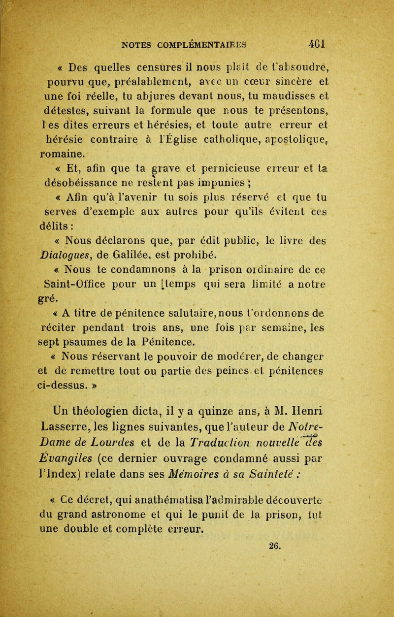 « Des quelles censures il nous plcîi de l'absoudre, pourvu que, préalablenient, avec un cœur sincère et une foi réelle, tu abjures devant nous, tu maudisses et détestes, suivant la formule que nous te présentons, 1 es dites erreurs et hérésies, et toute autre erreur et hérésie contraire à l Église catholique, apostolique, romaine. « Et, afin que ta grave et pernicieuse erreur et t^ désobéissance ne restent pas impunies ; « Afin qu'à l'avenir tu sois plus réservé et que tu serves d'exemple aux autres pour qu'ils évitent ces délits : « Nous déclarons que, par édit public, le livre des Dialogues, de Galilée, est prohibé. « Nous te condamnons à la prison ordinaire de ce Saint-Office pour un [temps qui sera limité a notre gré. « A titre de pénitence salutaire, nous t'ordonnons de réciter pendant trois ans, une fois per semaine, les sept psaumes de la Pénitence. « Nous réservant le pouvoir de modérer, de changer et de remettre tout ou partie des peines et pénitences ci-dessus. » Un théologien dicta, il y a quinze ans, à M. Henri Lasserre, les lignes suivantes, que l'auteur de Noire- Dame de Lourdes et de la Traduction nouvelle des Évangiles (ce dernier ouvrage condamné aussi par l'Index) relate dans ses Mémoires à sa Sainteté : « Ce décret, qui anathématisa l'admirable découverte du grand astronome et qui le punit de la prison, lui une double et complète erreur.