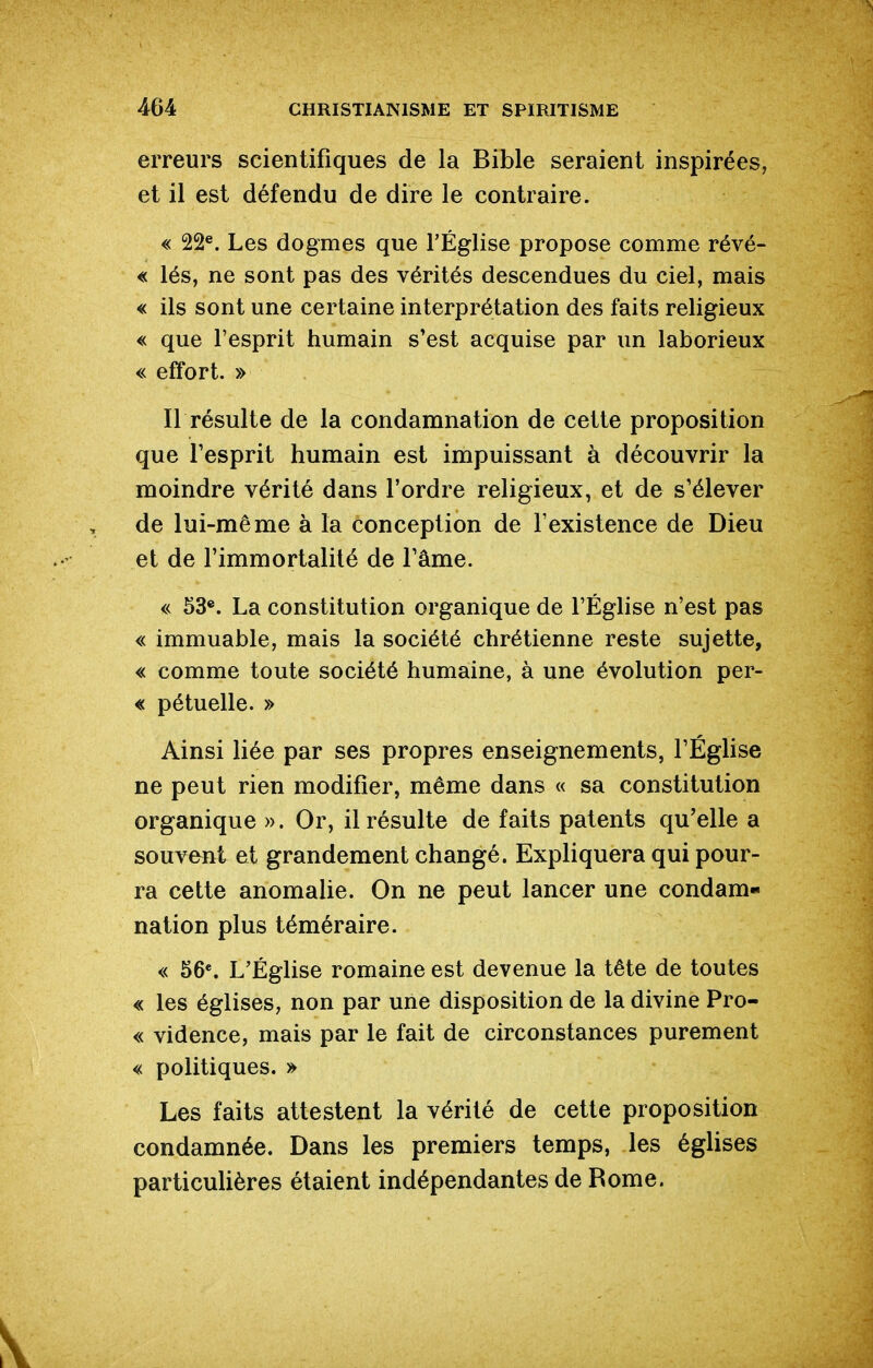 erreurs scientifiques de la Bible seraient inspirées, et il est défendu de dire le contraire. « 22®. Les dogmes que l'Église propose comme révè- le lés, ne sont pas des vérités descendues du ciel, mais « ils sont une certaine interprétation des faits religieux « que l'esprit humain s'est acquise par un laborieux « effort. » Il résulte de la condamnation de cette proposition que Tesprit humain est impuissant à découvrir la moindre vérité dans l'ordre religieux, et de s'élever de lui-même à la conception de l'existence de Dieu et de l'immortalité de l'âme. « 53®. La constitution organique de l'Église n'est pas « immuable, mais la société chrétienne reste sujette, « comme toute société humaine, à une évolution per- « pétuelle. » Ainsi liée par ses propres enseignements, l'Église ne peut rien modifier, même dans « sa constitution organique ». Or, il résulte de faits patents qu'elle a souvent et grandement changé. Expliquera qui pour- ra cette anomalie. On ne peut lancer une condam- nation plus téméraire. « 56*. L'Église romaine est devenue la tête de toutes « les églises, non par une disposition de la divine Pro- « vidence, mais par le fait de circonstances purement « politiques. » Les faits attestent la vérité de cette proposition condamnée. Dans les premiers temps, les églises particulières étaient indépendantes de Rome.