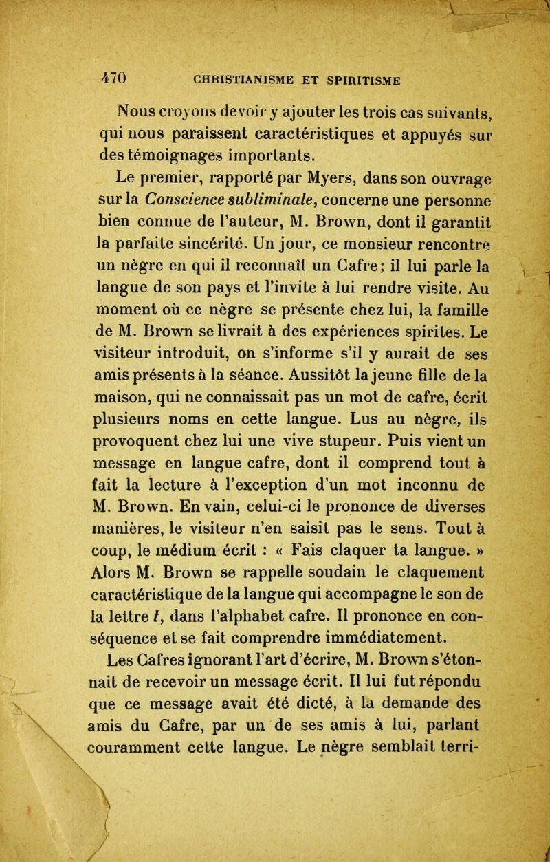 Nous croyons devoir y ajouter les trois cas suivants, qui nous paraissent caractéristiques et appuyés sur des témoignages importants. Le premier, rapporté par Myers, dans son ouvrage sur la Conscience subliminale y concerne une personne bien connue de l'auteur, M. Brown, dont il garantit la parfaite sincérité. Un jour, ce monsieur rencontre un nègre en qui il reconnaît un Gafre ; il lui parle la langue de son pays et l'invite à lui rendre visite. Au moment où ce nègre se présente chez lui, la famille de M. Brown se livrait à des expériences spirites. Le visiteur introduit, on s'informe s'il y aurait de ses amis présents à la séance. Aussitôt la jeune fille de la maison, qui ne connaissait pas un mot de cafre, écrit plusieurs noms en cette langue. Lus au nègre, ils provoquent chez lui une vive stupeur. Puis vient un message en langue cafre, dont il comprend tout à fait la lecture à l'exception d'un mot inconnu de M. Brown. En vain, celui-ci le prononce de diverses manières, le visiteur n'en saisit pas le sens. Tout à coup, le médium écrit : « Fais claquer ta langue. » Alors M. Brown se rappelle soudain le claquement caractéristique de la langue qui accompagne le son de la lettre /, dans l'alphabet cafre. Il prononce en con- séquence et se fait comprendre immédiatement. Les Gafres ignorant l'art d'écrire, M. Brown s'éton- nait de recevoir un message écrit. Il lui fut répondu que ce message avait été dicté, à la demande des amis du Gafre, par un de ses amis à lui, parlant couramment celte langue. Le nègre semblait terri-