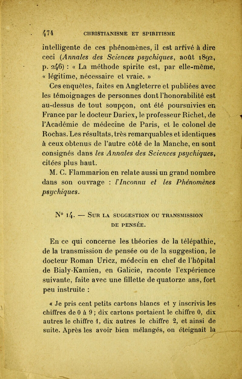 intelligente de ces phénomènes, il est arrivé à dire ceci {Annales des Sciences psychiques, août 1892, p. 246) : « La méthode spirite est, par elle-même, « légitime, nécessaire et vraie. » Ces enquêtes, faites en Angleterre et publiées avec les témoignages de personnes dont l'honorabilité est au-dessus de tout soupçon, ont été poursuivies en France par le docteur Dariex, le professeur Richet, de l'Académie de médecine de Paris, et le colonel de Rochas. Les résultats, très remarquables et identiques à ceux obtenus de l'autre côté de la Manche, en sont consignés dans les Annales des Sciences psychiqueSy citées plus haut. M. C. Flammarion en relate aussi un grand nombre dans son ouvrage : l'Inconnu et les Phénomènes psychiques. N° 14. — Sur la suggestion ou transmission DE pensée. En ce qui concerne les théories de la télépathie, de la transmission de pensée ou de la suggestion, le docteur Roman Uricz, médecin en chef de l'hôpital de Bialy-Kamien, en Galicie, raconte l'expérience suivante, faite avec une fillette de quatorze ans, fort peu instruite : « Je pris cent petits cartons blancs et y inscrivis les chiffres de 0 à 9 ; dix cartons portaient le chiffre 0, dix autres le chiffre 4, dix autres le chiffre 2, et ainsi de suite. Après les avoir bien mélangés, on éteignait la