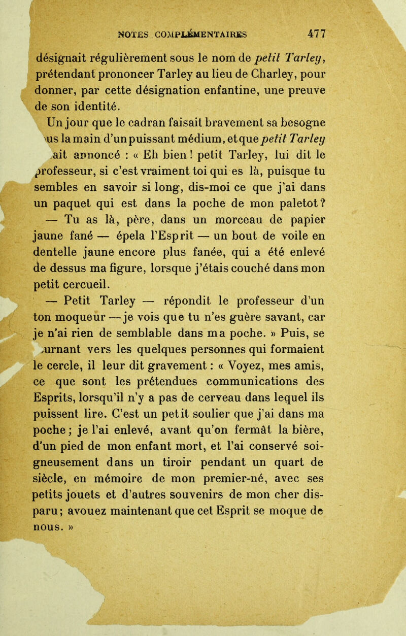 désignait régulièrement sous le nom de petit Tarley, prétendant prononcer Tarley au lieu de Charley, pour donner, par cette désignation enfantine, une preuve de son identité. Un jour que le cadran faisait bravement sa besogne >us la main d'un puissant médium, etque petit Tarley ait annoncé : « Eh bien ! petit Tarley, lui dit le professeur, si c'est vraiment toi qui es là, puisque tu semblés en savoir si long, dis-moi ce que j'ai dans un paquet qui est dans la poche de mon paletot? — Tu as là, père, dans un morceau de papier jaune fané — épela l'Esprit — un bout de voile en dentelle jaune encore plus fanée, qui a été enlevé ae dessus ma figure, lorsque j'étais couché dans mon petit cercueil. — Petit Tarley — répondit le professeur d'un ton moqueur —je vois que tu n'es guère savant, car je n'ai rien de semblable dans ma poche. » Puis, se .urnant vers les quelques personnes qui formaient le cercle, il leur dit gravement : « Voyez, mes amis, ce que sont les prétendues communications des Esprits, lorsqu'il n'y a pas de cerveau dans lequel ils puissent lire. C'est un petit soulier que j'ai dans ma poche ; je l'ai enlevé, avant qu'on fermât la bière, d'un pied de mon enfant mort, et l'ai conservé soi- gneusement dans un tiroir pendant un quart de siècle, en mémoire de mon premier-né, avec ses petits jouets et d'autres souvenirs de mon cher dis- paru; avouez maintenant que cet Esprit se moque de nous. »