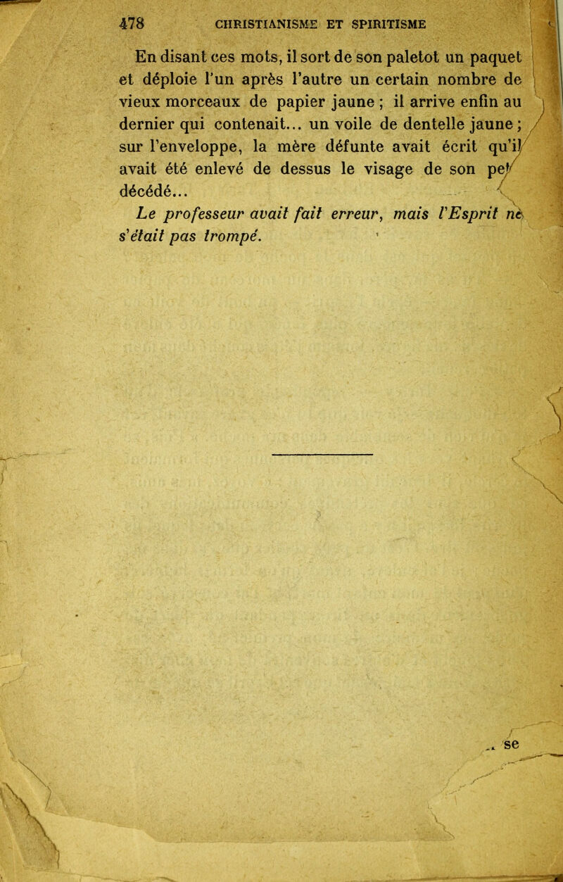 En disant ces mots, il sort de son paletot un paquet et déploie l'un après l'autre un certain nombre de vieux morceaux de papier jaune ; il arrive enfin au dernier qui contenait... un voile de dentelle jaune ; sur Fenveloppe, la mère défunte avait écrit qu'il avait été enlevé de dessus le visage de son pe/ décédé... < Le professeur avait fait erreur, mais l'Esprit n6 s'était pas trompé. . se