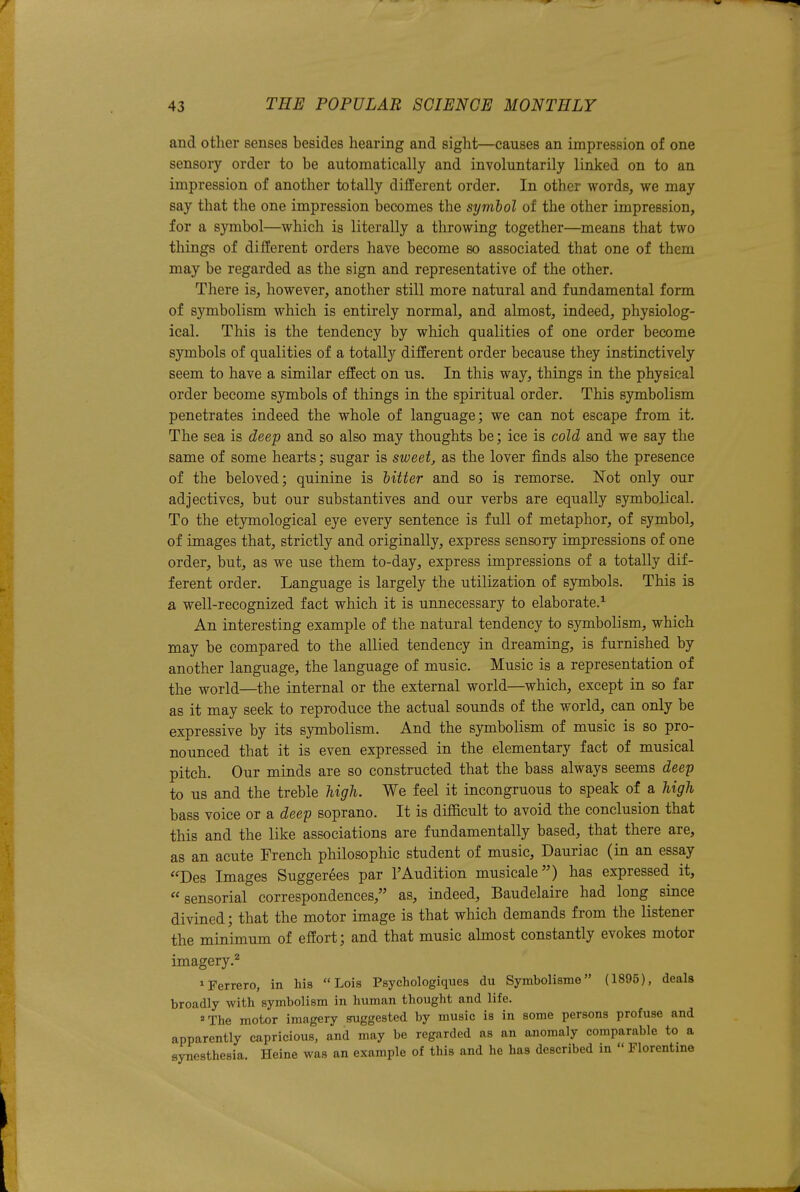 and otlier senses besides hearing and sight—causes an impression of one sensory order to be automatically and involuntarily linked on to an impression of another totally different order. In other words, we may say that the one impression becomes the symbol of the other impression, for a symbol—which is literally a throwing together—means that two things of different orders have become so associated that one of them may be regarded as the sign and representative of the other. There is, however, another still more natural and fundamental form of symbolism which is entirely normal, and almost, indeed, physiolog- ical. This is the tendency by which qualities of one order become symbols of qualities of a totally different order because they instinctively seem to have a similar effect on us. In this way, things in the physical order become s3rmbols of things in the spiritual order. This symbolism penetrates indeed the whole of language; we can not escape from it. The sea is deep and so also may thoughts be; ice is cold and we say the same of some hearts; sugar is sweet, as the lover finds also the presence of the beloved; quinine is hitter and so is remorse. Not only our adjectives, but our substantives and our verbs are equally symbolical. To the etymological eye every sentence is full of metaphor, of symbol, of images that, strictly and originally, express sensory impressions of one order, but, as we use them to-day, express impressions of a totally dif- ferent order. Language is largely the utilization of symbols. This is a well-recognized fact which it is unnecessary to elaborate.^ An interesting example of the natural tendency to symbolism, which may be compared to the allied tendency in dreaming, is furnished by another language, the language of music. Music is a representation of the world—the internal or the external world—which, except in so far as it may seek to reproduce the actual sounds of the world, can only be expressive by its symbolism. And the symbolism of music is so pro- nounced that it is even expressed in the elementary fact of musical pitch. Our minds are so constructed that the bass always seems deep to us and the treble high. We feel it incongruous to speak of a high bass voice or a deep soprano. It is difficult to avoid the conclusion that this and the like associations are fundamentally based, that there are, as an acute French philosophic student of music, Dauriac (in an essay Des Images Suggerees par TAudition musicale) has expressed it, sensorial correspondences, as, indeed, Baudelaire had long since divined; that the motor image is that which demands from the listener the minimum of effort; and that music almost constantly evokes motor imagery.^ ^Ferrero, in his Lois Psychologiques du Symbolisme (1895), deals broadly with symbolism in human thought and life. The motor imagery suggested by music is in some persons profuse and apparently capricious, and may be regarded as an anomaly comparable to a synesthesia. Heine was an example of this and he has described in  Florentine