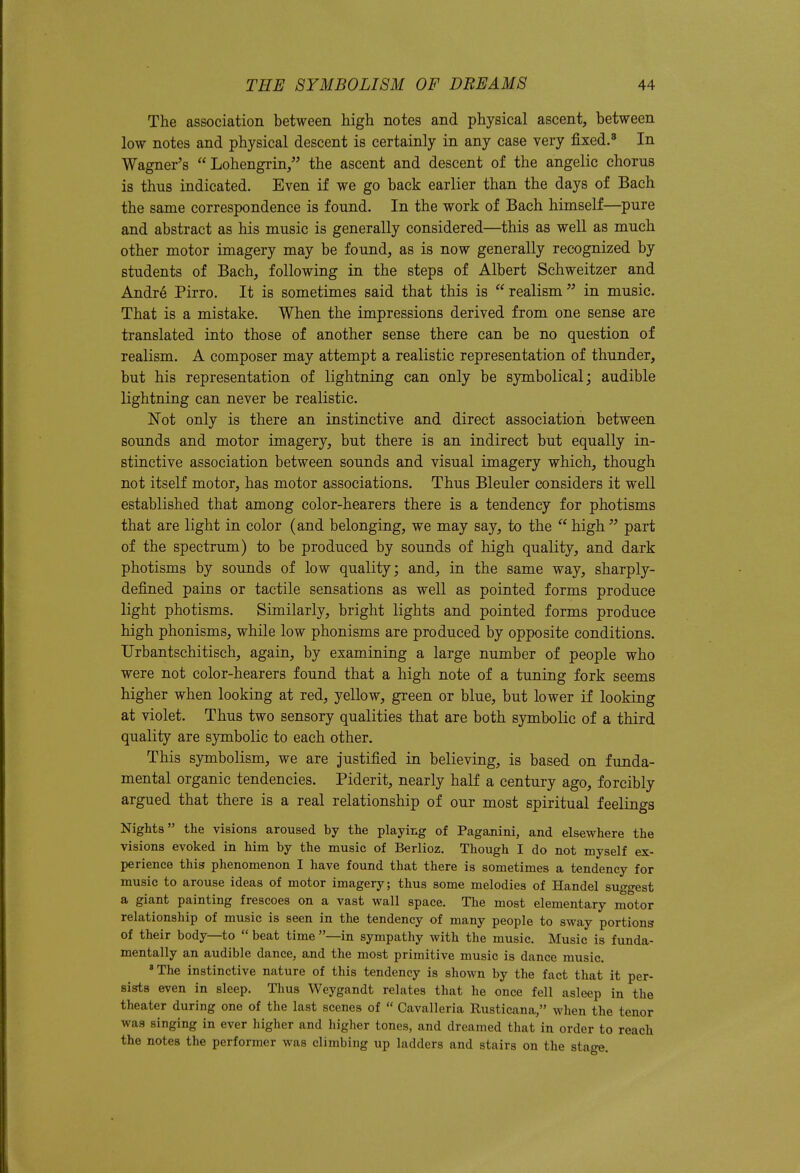 The association between high notes and physical ascent, between low notes and physical descent is certainly in any case very fixed.^ In Wagner's Lohengrin, the ascent and descent of the angelic chorus is thus indicated. Even if we go back earlier than the days of Bach the same correspondence is found. In the work of Bach himself—pure and abstract as his music is generally considered—this as well as much other motor imagery may be found, as is now generally recognized by students of Bach, following in the steps of Albert Schweitzer and Andre Pirro. It is sometimes said that this is realism in music. That is a mistake. When the impressions derived from one sense are translated into those of another sense there can be no question of realism. A composer may attempt a realistic representation of thunder, but his representation of lightning can only be symbolical; audible lightning can never be realistic. Not only is there an instinctive and direct association between sounds and motor imagery, but there is an indirect but equally in- stinctive association between sounds and visual imagery which, though not itself motor, has motor associations. Thus Bleuler considers it well established that among color-hearers there is a tendency for photisms that are light in color (and belonging, we may say, to the  high  part of the spectrum) to be produced by sounds of high quality, and dark photisms by sounds of low quality; and, in the same way, sharply- defined pains or tactile sensations as well as pointed forms produce light photisms. Similarly, bright lights and pointed forms produce high phonisms, while low phonisms are produced by opposite conditions. Urbantschitisch, again, by examining a large number of people who were not color-hearers found that a high note of a tuning fork seems higher when looking at red, yellow, green or blue, but lower if looking at violet. Thus two sensory qualities that are both symbolic of a third quality are symbolic to each other. This symbolism, we are justified in believing, is based on funda- mental organic tendencies. Piderit, nearly half a century ago, forcibly argued that there is a real relationship of our most spiritual feelings Nights the visions aroused by the playing of Paganini, and elsewhere the visions evoked in him by the music of Berlioz. Though I do not myself ex- perience this phenomenon I have found that there is sometimes a tendency for music to arouse ideas of motor imagery; thus some melodies of Handel suggest a giant painting frescoes on a vast wall space. The most elementary motor relationship of music is seen in the tendency of many people to sway portions of their body—to  beat time —in sympathy with the music. Music is funda- mentally an audible dance, and the most primitive music is dance music. 'The instinctive nature of this tendency is shown by the fact that it per- sists even in sleep. Thus Weygandt relates that he once fell asleep in the theater during one of the last scenes of  Cavalleria Rusticana/' when the tenor was singing in ever higher and higher tones, and dreamed that in order to reach the notes the performer was climbing up ladders and stairs on the stage.