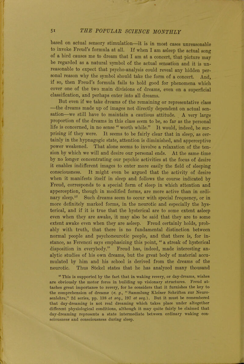 based on actual sensory stimulation—it is in most cases unreasonable to invoke Freud's formula at all. If when I am asleep the actual song of a bird causes me to dream that I am at a concert, that picture may- be regarded as a natural symbol of the actual sensation and it is un- reasonable to expect that psycho-analysis could reveal any hidden per- sonal reason why the symbol should take the form of a concert. And, if so, then Freud's formula fails to hold good for phenomena which cover one of the two main divisions of dreams, even on a superficial classification, and perhaps enter into all dreams. But even if we take dreams of the remaining or representative class —the dreams made up of images not directly dependent on actual sen- sation—we still have to maintain a cautious attitude. A very large proportion of the dreams in this class seem to be, so far as the personal life is concerned, in no sense  worth while. It would, indeed, be sur- prising if they were. It seems to be fairly clear that in sleep, as cer- tainly in the hypnagogic state, attention is diminished, and apperceptive power weakened. That alone seems to involve a relaxation of the ten- sion by which we will and desire our personal ends. At the same time by no longer concentrating our psychic activities at the focus of desire it enables indifferent images to enter more easily the field of sleeping consciousness. It might even be argued that the activity of desire when it manifests itself in sleep and follows the course indicated by Freud, corresponds to a special form of sleep in which attention and apperception, though in modified forms, are more active than in ordi- nary sleep.^'^ Such dreams seem to occur with special frequency, or in more definitely marked forms, in the neurotic and especially the hys- terical, and if it is true that the hysterical are to some extent asleep even when they are awake, it may also be said that they are to some extent awake even when they are asleep. Freud certainly holds, prob- ably with truth, that there is no fundamental distinction between normal people and psychoneurotic people, and that there is, for in- stance, as Ferenczi says emphasizing this point,  a streak of hysterical disposition in everybody. Freud has, indeed, made interesting an- alytic studies of his own dreams, but the great body of material accu- mulated by him and his school is derived from the dreams of the neurotic. Thus Stekel states that he has analyzed many thousand  This is supported by the fact that in waking revery, or day-dreams, wishes are obviously the motor force in building up visionary structures. Freud at- taches great importance to revery, for he considers that it furnishes the key to the comprehension of dreams (e. g.,  Sammlung Kleiner Schriften zur Neuro- senlehre, 2d series, pp. 138 et seq., 197 et seq.). But it must be remembered that day-dreaming is not real dreaming which takes place under altogether diflFerent physiological conditions, although it may quite fairly be claimed that day-dreaming represents a state intermediate between ordinary waking con- sciousness and consciousness during sleep.