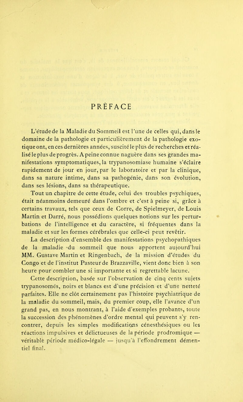 PRÉFACE L'étude de la Maladie du Sommeil est l'une de celles qui, dans le domaine de la pathologie et particulièrement de la pathologie exo- tique ont, en ces dernières années, suscité le plus de recherches et réa- liséleplus de progrès. A peine connue naguère dans ses grandes ma- nifestations symptomatiques, la trypanosomiase humaine s'éclaire rapidement de jour en jour, par le laboratoire et par la clinique, dans sa nature intime, dans sa pathogénie, dans son évolution, dans ses lésions, dans sa thérapeutique. Tout un chapitre de cette étude, celui des troubles psychiques, était néanmoins demeuré dans l'ombre et c'est à peine si, grâce à certains travaux, tels que ceux de Corre, de Spielmeyer, de Louis Martin et Darré, nous possédions quelques notions sur les pertur- ♦ bâtions de l'intelligence et du caractère, si fréquentes dans la maladie et sur les formes cérébrales que celle-ci peut revêtir. La description d'ensemble des manifestations psychopathiques de la maladie ^du sommeil que nous apportent aujourd'hui MM. Gustave Martin et Ringenbach, de la mission d'études du Congo et de l'institut Pasteurde Brazzaville, vient donc bien à son heure pour combler une si importante et si regrettable lacune. Cette description, basée sur l'observation de cinq cents sujets trypanosomés, noirs et blancs est d'une précision et d'une netteté parfaites. Elle ne clôt certainement pas l'histoire psychiatrique de la maladie du sommeil, mais, du premier coup, elle l'avance d'un grand pas, en nous montrant, à l'aide d'exemples probants, toute la succession des phénomènes d'ordre mental qui peuvent s'y ren- contrer, depuis les simples modifications cénesthésiques ou les réactions impulsives et délictueuses de la période prodromique — véritable période médico-légale — jusqu'à l'effondrement démen- tiel final.