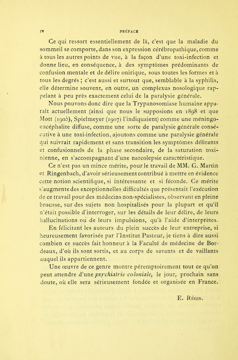 Ce qui ressort essentiellement de là, c'est que la maladie du sommeil se comporte, dans son expression cérébropathique, comme à tous les autres points de vue, à la façon d'une toxi-infection et donne lieu, en conséquence, à des symptômes prédominants de confusion mentale et de délire onirique, sous toutes les formes et à tous les degrés ; c'est aussi et surtout que, semblable à la syphilis, elle détermine souvent, en outre, un complexus nosologique rap- pelant à peu près exactement celui de la paralysie générale. Nous pouvons donc dire que la Trypanosomiase humaine appa- raît actuellement (ainsi que nous le supposions en 1898 et que Mott (igoS), Spielmeyer (1907) Tindiquaient) comme une méningo- encéphalite diffuse, comme une sorte de paralysie générale consé- cutive à une toxi-infection, ajoutons comme une paralysie générale qui suivrait rapidement et sans transition les symptômes délirants et confusionnels de la phase secondaire, de la saturation toxi- nienne, en s'accompagnant d'une narcolepsie caractéristique. Ce n'est pas un mince mérite, pour le travail de MM. G. Martin et Ringenbach, d'avoir sérieusement contribué à mettre en évidence cette notion scientifique, si intéressante et si féconde. Ce mérite s'augmente des exceptionnelles difficultés que présentait l'exécution de ce travail pour des médecins non-spécialistes, observant en pleine brousse, sur des sujets non hospitalisés pour la plupart et qu'il n'était possible d'interroger, sur les détails de leur délire, de leurs hallucinations ou de leurs impulsions, qu'à l'aide d'interprètes. En félicitant les auteurs du plein succès de leur entreprise, si heureusement favorisée par l'Institut Pasteur, je tiens à dire aussi combien ce succès fait honneur à la Faculté de médecine de Bor- deaux, d'où ils sont sortis, et au corps de savants et de vaillants auquel ils appartiennent. Une œuvre de ce genre montre péremptoirement tout ce qu'on peut attendre d'une psychiatrie coloniale, le jour, prochain sans doute, où elle sera sérieusement fondée et organisée en France, E. RÉGIS.