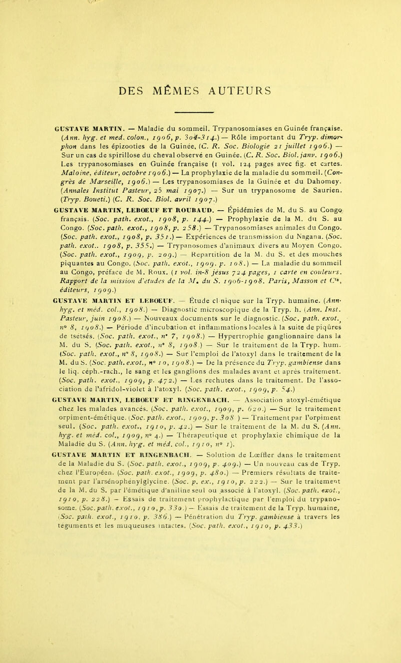 DES MÊMES AUTEURS GUSTAVE MARTIN. — Maladie du sommeil. Trypanosomiases en Guinée française. {Ann. hyg. et med. colon., igo6, p. 3o4-314.) — Rôle important du Tryp. dimor* phon dans les épizooties de la Guinée, fC R. Soc. Biologie 21 juillet igo6.) — Sur un cas de spirillose du cheval observé en Guinée. (C. R. Soc, Biol. janv. igo6.) Les trypanosomiases en Guinée française (i vol. 124 pages avec fig. et cartes. Maloine, éditeur, octobre rgo6.) — La prophylaxie de la maladie du sommeil. [Con- grès de Marseille, igo6.)— Les trypanosomiases de la Guinée et du Dahomey. (Annales Institut Pasteur, 25 mai igoj.) — Sur un trypanosome de Saurien. (Tryp. Boueti.) (C. R. Soc. Biol. avril igoj.) GUSTAVE MARTIN, LEBOEUF ET ROUBAUD. — Épidémies de M. du S. au Congo français. (Soc. path. exot., igo8,p. 144.) — Prophylaxie de la M. du S. au Congo. (Soc. path. exot., igo8,p. 258.) —Trypanosomiases animales du Congo. (Soc. path. exot., igo8,p. 351.)— Expériences de transmission du Nagana. (Soc. path. exot.. igo8, p. 355.) — Trypanosomes d'animaux divers au Moyen Congo. (Soc. path. exot., igog, p. 20g.) — Répartition de la M. du S. et des mouches piquantes au Congo. (Soc. path. exot., igog, p. 108.) — La maladie du sommeil au Congo, préface de M. Roux. (/ vol. in-8 jésus y24 pages, i carte en couleurs. Rapport de la mission d'études de la M, du S. igo6-igo8. Paris, Masson et O', éditeurs, iqog.) GUSTAVE MARTIN ET LEBOEUF. — Étude cl nique sur la Tryp. humaine. (Ann- hyg. et méd. col., igo8.) — Diagnostic microscopique de la Tryp. h. (Ann. Inst. Pasteur, juin igo8.) — Nouveaux documents sur le diagnostic. (5oc. path. exot. no 8, 11408.) — Période d'incubation et inflammations locales à la suite de piqûres de isétsés. (Soc. path. exot., n' 7, igo8.) — Hypertrophie ganglionnaire dans la M. du S. {Soc. path. exot., n' S, igo8.) — Sur le traitement de la Tryp. hum. {Soc. path. exot., n 8, igoS.) — Sur l'emploi de l'atoxyl dans le traitement de la M. du S. (Soc. path. exot., «° 10, igo8.) — De la présence du Tryp. gambiense dans le liq. céph.-rach., le sang et les ganglions des malades avant et après traitement. (Soc. path. exot., igoq, p. 472.) — Les rechutes dans le traitement. De l'asso- ciation de l'afridol-violet à l'atoxyl. (Soc. path. exot., igog, p. 54.) GUSTAVE MARTIN, LEBOEUF ET RINGENBACH. — Association atoxyl-émétique chez les malades avancés. (Soc. path. exot., igog, p. 620.) —Sur le traitement orpiment-émétique. (,5oc. ^'iJ//;. eA-o?., igog, p. 3o8 ) —Traitement par l'orpiment seul. (Soc. path. exot., igio, p. 42.) — Sur le traitement de la M. du S. (Ann. hyg. et méd. col., igog, n 4.) — Thérapeutique et prophylaxie chimique de la Maladie du S. (Ann. hyg. et méd. col., igio, n i). GUSTAVE MARTIN ET RINGENBACH. — Solution de Lœffler dans le traitement de la Maladie du S. (Soc. path. exot., igog, p. 40g.) — Un nouveau cas de Tryp. chez l'Européen. (Soc. path. exot., igog, p. 480.) — Premiers résultats de traite- ment par l'arsénophénylglycine. (Soc. p. ex., igio,p. 222.) — Sur le traitement de la M. du S. par l'émétique d'aniline seul ou .associé à l'atoxyl. (Soc. path. exot., igio,p. 228.) — Essais de traitement prophylactique par l'emploi du trypano- some. (Soc.path. exot., ig i o,p. 33o.) — Essais de traitement de la Tryp. humaine, ^Soc. path. exot., igio, p. 386.) — Pénétration du Tryp. gambiense à travers les téguments et les muqueuses intactes. (Soc. path. exot., igio, p. 433.)
